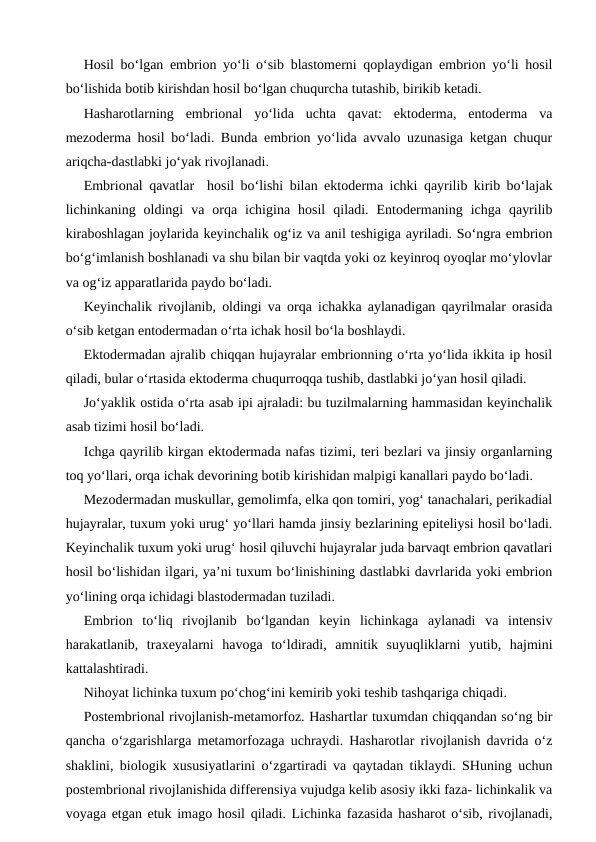 Hosil bo‘lgan embrion yo‘li o‘sib blastomerni qoplaydigan embrion yo‘li hosil
bo‘lishida botib kirishdan hosil bo‘lgan chuqurcha tutashib, birikib ketadi.
Hasharotlarning  embrional  yo‘lida  uchta  qavat:  ektoderma,  entoderma  va
mezoderma hosil bo‘ladi. Bunda embrion yo‘lida avvalo uzunasiga ketgan chuqur
ariqcha-dastlabki jo‘yak rivojlanadi.
Embrional qavatlar  hosil bo‘lishi bilan ektoderma ichki qayrilib kirib bo‘lajak
lichinkaning  oldingi  va  orqa  ichigina  hosil  qiladi.  Entodermaning  ichga  qayrilib
kiraboshlagan joylarida keyinchalik og‘iz va anil teshigiga ayriladi. So‘ngra embrion
bo‘g‘imlanish boshlanadi va shu bilan bir vaqtda yoki oz keyinroq oyoqlar mo‘ylovlar
va og‘iz apparatlarida paydo bo‘ladi. 
Keyinchalik rivojlanib, oldingi va orqa ichakka aylanadigan qayrilmalar orasida
o‘sib ketgan entodermadan o‘rta ichak hosil bo‘la boshlaydi. 
Ektodermadan ajralib chiqqan hujayralar embrionning o‘rta yo‘lida ikkita ip hosil
qiladi, bular o‘rtasida ektoderma chuqurroqqa tushib, dastlabki jo‘yan hosil qiladi.
Jo‘yaklik ostida o‘rta asab ipi ajraladi: bu tuzilmalarning hammasidan keyinchalik
asab tizimi hosil bo‘ladi.
Ichga qayrilib kirgan ektodermada nafas tizimi, teri bezlari va jinsiy organlarning
toq yo‘llari, orqa ichak devorining botib kirishidan malpigi kanallari paydo bo‘ladi.
Mezodermadan muskullar, gemolimfa, elka qon tomiri, yog‘ tanachalari, perikadial
hujayralar, tuxum yoki urug‘ yo‘llari hamda jinsiy bezlarining epiteliysi hosil bo‘ladi.
Keyinchalik tuxum yoki urug‘ hosil qiluvchi hujayralar juda barvaqt embrion qavatlari
hosil bo‘lishidan ilgari, ya’ni tuxum bo‘linishining dastlabki davrlarida yoki embrion
yo‘lining orqa ichidagi blastodermadan tuziladi. 
Embrion  to‘liq  rivojlanib  bo‘lgandan  keyin  lichinkaga  aylanadi  va  intensiv
harakatlanib,  traxeyalarni  havoga  to‘ldiradi,  amnitik  suyuqliklarni  yutib,  hajmini
kattalashtiradi.
Nihoyat lichinka tuxum po‘chog‘ini kemirib yoki teshib tashqariga chiqadi.
Postembrional rivojlanish-metamorfoz. Hashartlar tuxumdan chiqqandan so‘ng bir
qancha o‘zgarishlarga metamorfozaga uchraydi. Hasharotlar rivojlanish davrida o‘z
shaklini, biologik xususiyatlarini o‘zgartiradi va qaytadan tiklaydi. SHuning uchun
postembrional rivojlanishida differensiya vujudga kelib asosiy ikki faza- lichinkalik va
voyaga etgan etuk imago hosil qiladi. Lichinka fazasida hasharot o‘sib, rivojlanadi,
