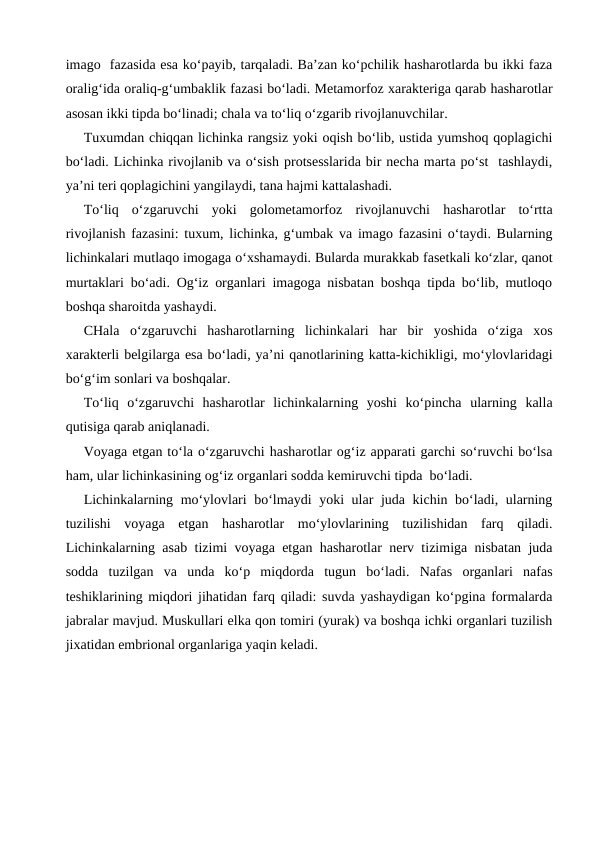 imago  fazasida esa ko‘payib, tarqaladi. Ba’zan ko‘pchilik hasharotlarda bu ikki faza
oralig‘ida oraliq-g‘umbaklik fazasi bo‘ladi. Metamorfoz xarakteriga qarab hasharotlar
asosan ikki tipda bo‘linadi; chala va to‘liq o‘zgarib rivojlanuvchilar.
Tuxumdan chiqqan lichinka rangsiz yoki oqish bo‘lib, ustida yumshoq qoplagichi
bo‘ladi. Lichinka rivojlanib va o‘sish protsesslarida bir necha marta po‘st  tashlaydi,
ya’ni teri qoplagichini yangilaydi, tana hajmi kattalashadi.
To‘liq  o‘zgaruvchi  yoki  golometamorfoz  rivojlanuvchi  hasharotlar  to‘rtta
rivojlanish fazasini: tuxum, lichinka, g‘umbak va imago fazasini o‘taydi. Bularning
lichinkalari mutlaqo imogaga o‘xshamaydi. Bularda murakkab fasetkali ko‘zlar, qanot
murtaklari bo‘adi. Og‘iz organlari imagoga nisbatan boshqa tipda bo‘lib, mutloqo
boshqa sharoitda yashaydi. 
CHala  o‘zgaruvchi  hasharotlarning  lichinkalari  har  bir  yoshida  o‘ziga  xos
xarakterli belgilarga esa bo‘ladi, ya’ni qanotlarining katta-kichikligi, mo‘ylovlaridagi
bo‘g‘im sonlari va boshqalar.
To‘liq  o‘zgaruvchi  hasharotlar  lichinkalarning  yoshi  ko‘pincha  ularning  kalla
qutisiga qarab aniqlanadi. 
Voyaga etgan to‘la o‘zgaruvchi hasharotlar og‘iz apparati garchi so‘ruvchi bo‘lsa
ham, ular lichinkasining og‘iz organlari sodda kemiruvchi tipda  bo‘ladi. 
Lichinkalarning mo‘ylovlari bo‘lmaydi  yoki ular juda kichin bo‘ladi, ularning
tuzilishi  voyaga  etgan  hasharotlar  mo‘ylovlarining  tuzilishidan  farq  qiladi.
Lichinkalarning asab tizimi voyaga etgan hasharotlar nerv tizimiga nisbatan juda
sodda  tuzilgan  va  unda  ko‘p  miqdorda  tugun  bo‘ladi.  Nafas  organlari  nafas
teshiklarining miqdori jihatidan farq qiladi: suvda yashaydigan ko‘pgina formalarda
jabralar mavjud. Muskullari elka qon tomiri (yurak) va boshqa ichki organlari tuzilish
jixatidan embrional organlariga yaqin keladi. 
