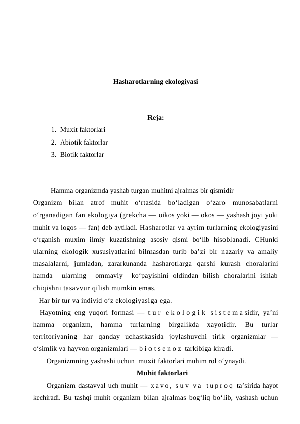 Hasharotlarning ekologiyasi
Reja: 
1. Muxit faktorlari
2. Abiotik faktorlar
3. Biotik faktorlar 
Hamma organizmda yashab turgan muhitni ajralmas bir qismidir
Organizm  bilan  atrof  muhit  o‘rtasida  bo‘ladigan  o‘zaro  munosabatlarni
o‘rganadigan fan ekologiya (grekcha — oikos yoki — okos — yashash joyi yoki
muhit va logos — fan) deb aytiladi. Hasharotlar va ayrim turlarning ekologiyasini
o‘rganish  muxim  ilmiy  kuzatishning  asosiy  qismi  bo‘lib  hisoblanadi.  CHunki
ularning  ekologik  xususiyatlarini  bilmasdan  turib ba’zi  bir  nazariy  va  amaliy
masalalarni,  jumladan,  zararkunanda  hasharotlarga  qarshi  kurash  choralarini
hamda   ularning   ommaviy   ko‘payishini  oldindan  bilish  choralarini  ishlab
chiqishni tasavvur qilish mumkin emas.
Har bir tur va individ o‘z ekologiyasiga ega.
Hayotning eng  yuqori formasi —  t u r  e k o l o g i k  s i s t e m a sidir, ya’ni
hamma  organizm,
 hamma  turlarning  birgalikda  xayotidir.
 Bu  turlar
territoriyaning  har  qanday  uchastkasida  joylashuvchi  tirik  organizmlar  —
o‘simlik va hayvon organizmlari — b i o t s e n o z  tarkibiga kiradi.
Organizmning yashashi uchun  muxit faktorlari muhim rol o‘ynaydi. 
Muhit faktorlari
Organizm dastavval uch muhit — x a v o ,  s u v  v a  t u p r o q  ta’sirida hayot
kechiradi. Bu tashqi muhit organizm bilan ajralmas bog‘liq bo‘lib, yashash uchun
