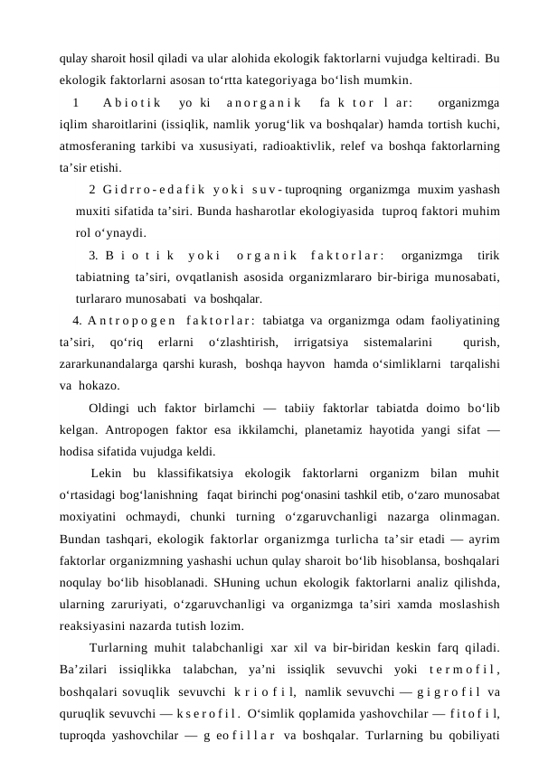 qulay sharoit hosil qiladi va ular alohida ekologik faktorlarni vujudga keltiradi. Bu
ekologik faktorlarni asosan to‘rtta kategoriyaga bo‘lish mumkin.
1
A b i o t i k   yo  ki   a n o r g a n i k   fa  k  t o r  l  ar:   organizmga
iqlim sharoitlarini (issiqlik, namlik yorug‘lik va boshqalar) hamda tortish kuchi,
atmosferaning tarkibi va xususiyati, radioaktivlik, relef va boshqa faktorlarning
ta’sir etishi.
2 G i d r r o - e d a f i k  y o k i  s u v - tuproqning  organizmga  muxim yashash
muxiti sifatida ta’siri. Bunda hasharotlar ekologiyasida  tuproq faktori muhim
rol o‘ynaydi.
3. B  i  o  t  i  k   y o k i   o r g a n i k  f a k t o r l a r :   organizmga   tirik
tabiatning ta’siri, ovqatlanish asosida organizmlararo bir-biriga munosabati,
turlararo munosabati  va boshqalar.
4. A n t r o p o g e n  f a k t o r l a r :  tabiatga va organizmga odam faoliyatining
ta’siri,
 qo‘riq 
erlarni
 o‘zlashtirish,  irrigatsiya  sistemalarini  
 qurish,
zararkunandalarga qarshi kurash,  boshqa hayvon  hamda o‘simliklarni  tarqalishi
va  hokazo.
Oldingi  uch  faktor  birlamchi  —  tabiiy  faktorlar  tabiatda  doimo  bo‘lib
kelgan.  Antropogen faktor  esa  ikkilamchi, planetamiz  hayotida yangi  sifat  —
hodisa sifatida vujudga keldi.
Lekin  bu  klassifikatsiya  ekologik  faktorlarni  organizm  bilan  muhit
o‘rtasidagi bog‘lanishning  faqat birinchi pog‘onasini tashkil etib, o‘zaro munosabat
moxiyatini  ochmaydi,  chunki  turning  o‘zgaruvchanligi  nazarga  olinmagan.
Bundan tashqari, ekologik  faktorlar organizmga turlicha ta’sir etadi — ayrim
faktorlar organizmning yashashi uchun qulay sharoit bo‘lib hisoblansa, boshqalari
noqulay bo‘lib hisoblanadi. SHuning uchun  ekologik faktorlarni analiz qilishda,
ularning zaruriyati, o‘zgaruvchanligi va organizmga ta’siri xamda  moslashish
reaksiyasini nazarda tutish lozim.
Turlarning muhit  talabchanligi  xar xil va bir-biridan keskin farq qiladi.
Ba’zilari  issiqlikka  talabchan,  ya’ni  issiqlik  sevuvchi  yoki  t e r m o f i l ,
boshqalari sovuqlik  sevuvchi  k r i o f i l,  namlik sevuvchi — g i g r o f i l  va
quruqlik sevuvchi — k s e r o f i l .  O‘simlik qoplamida yashovchilar — f i t o f i l,
tuproqda yashovchilar — g eo f i l l a r  va boshqalar. Turlarning bu qobiliyati
