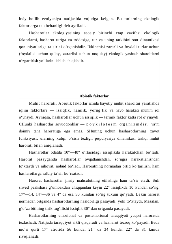 irsiy  bo‘lib  evolyusiya  natijasida  vujudga  kelgan.  Bu  turlarning  ekologik
faktorlarga talabchanligi deb aytiladi.
Hasharotlar  ekologiyasining  asosiy  birinchi  etap  vazifasi  ekologik
faktorlarni, hasharot turiga va to‘dasiga, tur va uning tarkibini son  dinamikasi
qonuniyatlariga ta’sirini o‘rganishdir. Ikkinchisi zararli va foydali turlar uchun
(foydalisi uchun qulay, zararlisi uchun noqulay) ekologik yashash sharoitlarni
o‘zgartirish yo‘llarini ishlab chiqishdir. 
Abiotik faktorlar
Muhit harorati. Abiotik faktorlar ichida hayotiy muhit sharoitni yaratishda
iqlim  faktorlari  —  issiqlik,  namlik,  yorug‘lik  va  havo  harakati  muhim  rol
o‘ynaydi. Ayniqsa, hasharotlar uchun issiqlik — termik faktor katta rol o‘ynaydi.
CHunki hasharotlar sovuqqonlilar —  p o y k i l o t e r m  org a n i z m d i r ,  ya’ni
doimiy  tana  haroratiga  ega  emas.  SHuning  uchun  hasharotlarning  xayot
funksiyasi,  ularning xulqi, o‘sish  tezligi, populyasiya dinamikasi tashqi muhit
harorati bilan aniqlanadi. 
Hasharotlar  odatda  10°—40° o‘rtasidagi  issiqlikda  harakatchan  bo‘ladi.
Harorat  pasayganda  hasharotlar  ovqatlanishdan,  so‘ngra  harakatlanishdan
to‘xtaydi va nihoyat, nobud bo‘ladi. Haroratning normadan ortiq ko‘tarilishi ham
hasharotlarga salbiy ta’sir ko‘rsatadi.
Harorat  hasharotlar  jinsiy  mahsulotning  etilishiga  ham  ta’sir  etadi.  Suli
shved pashshasi g‘umbakdan  chiqqandan keyin 22° issiqlikda 10  kundan so‘ng,
17°—14, 14°—36 va 4° da  esa 50 kundan so‘ng tuxum qo‘yadi. Lekin harorat
normadan ortganda hasharotlarning nasldorligi pasayadi, yoki to‘xtaydi. Masalan,
g‘o‘za bitining tirik tug‘ilishi issiqlik 30° dan ortganda pasayadi.
Hasharotlarning  embrional  va  postembrional  taraqqiyoti  yuqori  haroratda
tezlashadi. Natijada taraqqiyot sikli qisqaradi va hasharot tezroq ko‘payadi. Beda
mo‘ri  qurti  17°  atrofida  56  kunda,  21°  da  34  kunda,  22°  da  31  kunda
rivojlanadi. 
