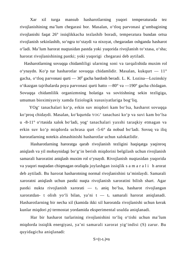 Xar  xil  turga  mansub
 hasharotlarning  yuqori  temperaturada  tez
rivojlanishining ma’lum chegarasi bor.  Masalan,  o‘tloq parvonasi  g‘umbagining
rivojlanishi faqat 26° issiqlikkacha tezlashib boradi, temperatura bundan ortsa
rivojlanish sekinlashib, so‘ngra to‘xtaydi va nixoyat, chegaradan oshganda hasharot
o‘ladi. Ma’lum harorat nuqtasidan pastda yoki yuqorida rivojlanish to‘xtasa, o‘sha;
harorat rivojlanishining pastki; yoki yuqorigi  chegarasi deb aytiladi.
Hasharotlarning sovuqqa chidamliligi ularning soni va tarqalishida muxim rol
o‘ynaydn. Ko‘p tur  hasharotlar sovuqqa chidamlidir. Masalan, kukqurt — 11°
gacha, o‘tloq parvonasi qurti — 300 gacha bardosh beradi. L. K. Lozina—Lozinskiy
o‘tkazgan tajribalarda poya parvonasi qurti hatto —80° va —190° gacha chidagan.
Sovuqqa  chidamlilik  organizmning  holatiga  va  sovitishning  sekin  tezligiga,
umuman bioximiyaviy xamda fiziologik xususiyatlariga bog‘liq.
YOg‘ tanachalari ko‘p, erkin suv miqdori kam bo‘lsa, hasharot sovuqqa
ko‘proq chidaydi. Masalan, ko‘kqurtda YOG‘ tanachasi ko‘p va suvi kam bo‘lsa
u  -8-11° o‘rtasida xalok bo‘ladi, yog‘ tanachalari yaxshi taraqkiy etmagan  va
erkin suv ko‘p miqdorda uchrasa  qurt  -5-6° da nobud bo‘ladi. Sovuq va iliq
haroratlarning notekis almashinishi hasharotlar uchun xalokatlidir.
Hasharotlarning  haroratga  qarab  rivojlanish  tezligini  haqiqatga  yaqinroq
aniqlash va yil mobaynidagi bo‘g‘in berish miqdorini belgilash uchun rivojlanish
samarali haroratini aniqlash muxim rol o‘ynaydi. Rivojlanish nuqtasidan yuqorida
va yuqori nuqtadan chiqmagan oraliqda joylashgan issiqlik s a m a r a l i  h arorat
deb aytiladi. Bu harorat hasharotning normal rivojlanishini ta’minlaydi. Samarali
xaroratni aniqlash uchun pastki nuqta  rivojlanish  xaroratini  bilish shart.  Agar
pastki  nukta  rivojlanish  xarorati  —  t1 aniq  bo‘lsa,  hasharot  rivojlangan
xaroratdan- t olish  yo‘li  bilan,  ya’ni  t  — tx samarali  harorat  aniqlanadi.
Hasharotlarning bir necha xil (kamida ikki xil haroratda rivojlanishi uchun kerak
kunlar miqdori p) termostat yordamida eksperimental usulda aniqlanadi. 
Har  bir  hasharot  turlarining  rivojlanishini  to‘liq o‘tishi  uchun  ma’lum
miqdorda issiqlik energiyasi, ya’ni samarali xarorat yig‘indisi (S) zarur. Bu
quyidagicha aniqlanadi:
S=(t-t1)•n
