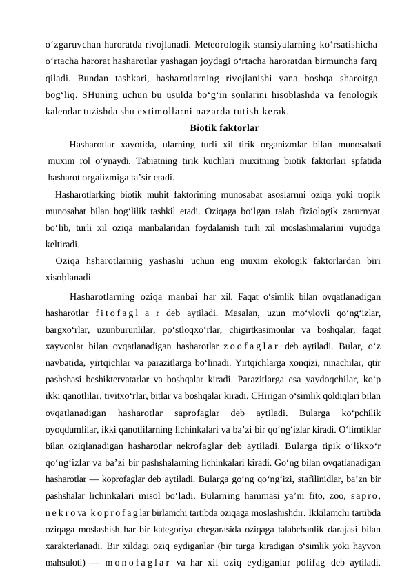 o‘zgaruvchan haroratda rivojlanadi. Meteorologik stansiyalarning ko‘rsatishicha
o‘rtacha harorat hasharotlar yashagan joydagi o‘rtacha haroratdan birmuncha farq
qiladi.  Bundan  tashkari,  hasharotlarning  rivojlanishi  yana  boshqa  sharoitga
bog‘liq. SHuning uchun bu  usulda bo‘g‘in sonlarini hisoblashda  va fenologik
kalendar tuzishda shu extimollarni nazarda tutish kerak. 
Biotik faktorlar
Hasharotlar  xayotida,  ularning  turli  xil  tirik  organizmlar  bilan  munosabati
muxim rol o‘ynaydi. Tabiatning tirik kuchlari muxitning  biotik faktorlari spfatida
hasharot orgaiizmiga ta’sir etadi.
Hasharotlarking biotik muhit  faktorining munosabat asoslarnni  oziqa yoki tropik
munosabat bilan bog‘lilik tashkil etadi. Oziqaga bo‘lgan talab fiziologik zarurnyat
bo‘lib, turli  xil  oziqa manbalaridan foydalanish  turli  xil  moslashmalarini  vujudga
keltiradi.
Oziqa  hsharotlarniig  yashashi  uchun  eng  muxim  ekologik  faktorlardan  biri
xisoblanadi.
Hasharotlarning  oziqa  manbai  har xil. Faqat o‘simlik bilan ovqatlanadigan
hasharotlar  f i t o f a g l  a  r  deb  aytiladi.  Masalan,  uzun  mo‘ylovli  qo‘ng‘izlar,
bargxo‘rlar,  uzunburunlilar,  po‘stloqxo‘rlar,  chigirtkasimonlar  va  boshqalar,  faqat
xayvonlar bilan ovqatlanadigan hasharotlar  z o o f a g l a r  deb aytiladi. Bular, o‘z
navbatida, yirtqichlar va parazitlarga bo‘linadi. Yirtqichlarga xonqizi, ninachilar, qtir
pashshasi beshiktervatarlar va boshqalar  kiradi. Parazitlarga esa yaydoqchilar, ko‘p
ikki qanotlilar, tivitxo‘rlar, bitlar va boshqalar kiradi. CHirigan o‘simlik qoldiqlari bilan
ovqatlanadigan  hasharotlar  saprofaglar  deb  aytiladi.  Bularga
 ko‘pchilik
oyoqdumlilar, ikki qanotlilarning lichinkalari va ba’zi bir qo‘ng‘izlar kiradi. O‘limtiklar
bilan  oziqlanadigan hasharotlar nekrofaglar deb aytiladi. Bularga  tipik o‘likxo‘r
qo‘ng‘izlar va ba’zi bir pashshalarning lichinkalari kiradi. Go‘ng bilan ovqatlanadigan
hasharotlar — koprofaglar deb aytiladi. Bularga go‘ng qo‘ng‘izi, stafilinidlar, ba’zn bir
pashshalar  lichinkalari misol bo‘ladi. Bularning hammasi ya’ni fito, zoo,  sapro,
n e k r o va  k o p r o f a g lar birlamchi tartibda oziqaga moslashishdir. Ikkilamchi tartibda
oziqaga moslashish har bir kategoriya  chegarasida oziqaga talabchanlik darajasi bilan
xarakterlanadi. Bir  xildagi oziq eydiganlar (bir turga  kiradigan o‘simlik yoki hayvon
mahsuloti) —  m o n o f a g l a r  va har  xil  oziq  eydiganlar  polifag  deb aytiladi.
