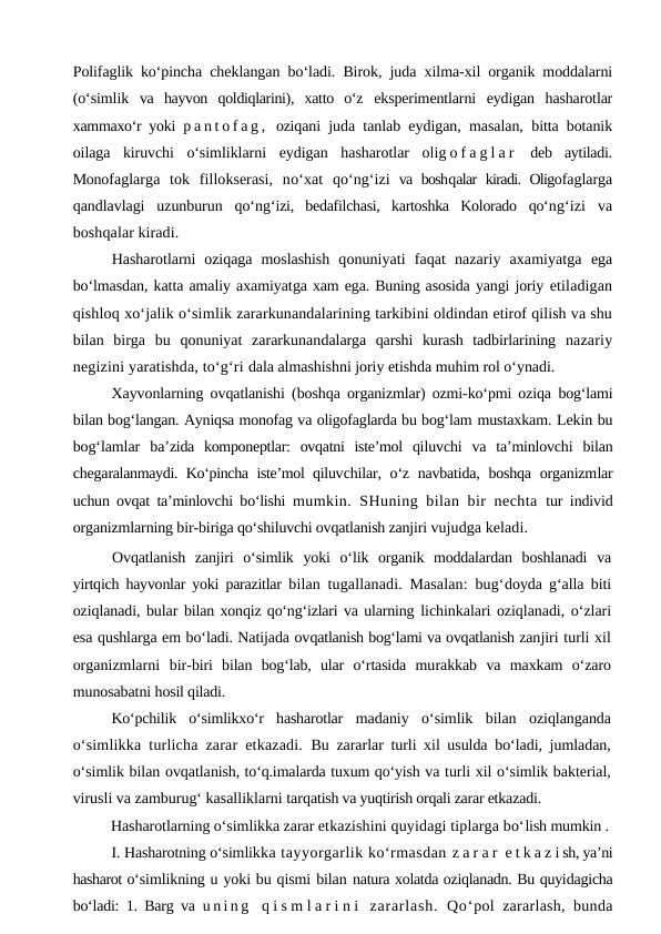 Polifaglik ko‘pincha  cheklangan bo‘ladi. Birok, juda xilma-xil organik moddalarni
(o‘simlik  va  hayvon  qoldiqlarini),  xatto  o‘z  eksperimentlarni  eydigan  hasharotlar
xammaxo‘r yoki  p a n t o f a g ,  oziqani juda tanlab eydigan, masalan,  bitta botanik
oilaga  kiruvchi  o‘simliklarni  eydigan  hasharotlar  olig o f a g l a r  deb  aytiladi.
Monofaglarga  tok  fillokserasi,  no‘xat  qo‘ng‘izi va boshqalar kiradi. Oligofaglarga
qandlavlagi  uzunburun  qo‘ng‘izi,  bedafilchasi,  kartoshka  Kolorado  qo‘ng‘izi va
boshqalar kiradi.
Hasharotlarni  oziqaga  moslashish  qonuniyati  faqat  nazariy  axamiyatga  ega
bo‘lmasdan, katta amaliy axamiyatga xam ega. Buning asosida yangi joriy etiladigan
qishloq xo‘jalik o‘simlik zararkunandalarining tarkibini oldindan etirof qilish va shu
bilan  birga  bu  qonuniyat  zararkunandalarga  qarshi  kurash  tadbirlarining  nazariy
negizini yaratishda, to‘g‘ri dala almashishni joriy etishda muhim rol o‘ynadi.
Xayvonlarning ovqatlanishi (boshqa organizmlar) ozmi-ko‘pmi oziqa  bog‘lami
bilan bog‘langan. Ayniqsa monofag va oligofaglarda bu bog‘lam mustaxkam. Lekin bu
bog‘lamlar  ba’zida  komponeptlar:  ovqatni  iste’mol  qiluvchi  va  ta’minlovchi  bilan
chegaralanmaydi. Ko‘pincha iste’mol qiluvchilar, o‘z navbatida, boshqa organizmlar
uchun ovqat ta’minlovchi bo‘lishi  mumkin. SHuning bilan bir nechta  tur individ
organizmlarning bir-biriga qo‘shiluvchi ovqatlanish zanjiri vujudga keladi.
Ovqatlanish  zanjiri  o‘simlik  yoki  o‘lik  organik  moddalardan  boshlanadi  va
yirtqich hayvonlar yoki parazitlar  bilan tugallanadi. Masalan: bug‘doyda g‘alla biti
oziqlanadi, bular  bilan xonqiz qo‘ng‘izlari va ularning lichinkalari oziqlanadi, o‘zlari
esa qushlarga em bo‘ladi. Natijada ovqatlanish bog‘lami va ovqatlanish zanjiri turli xil
organizmlarni  bir-biri  bilan  bog‘lab,  ular  o‘rtasida  murakkab  va  maxkam  o‘zaro
munosabatni hosil qiladi.
Ko‘pchilik  o‘simlikxo‘r  hasharotlar  madaniy  o‘simlik  bilan  oziqlanganda
o‘simlikka turlicha zarar etkazadi.  Bu zararlar turli xil usulda bo‘ladi, jumladan,
o‘simlik bilan ovqatlanish, to‘q.imalarda tuxum qo‘yish va turli xil o‘simlik bakterial,
virusli va zamburug‘ kasalliklarni tarqatish va yuqtirish orqali zarar etkazadi.
Hasharotlarning o‘simlikka zarar etkazishini quyidagi tiplarga bo‘lish mumkin .
I. Hasharotning o‘simlikka tayyorgarlik ko‘rmasdan z a r a r  e t k a z i sh, ya’ni
hasharot o‘simlikning u yoki bu qismi bilan natura xolatda oziqlanadn. Bu quyidagicha
bo‘ladi: 1. Barg va  u n i n g  q i s m l a r i n i  zararlash.  Qo‘pol zararlash, bunda
