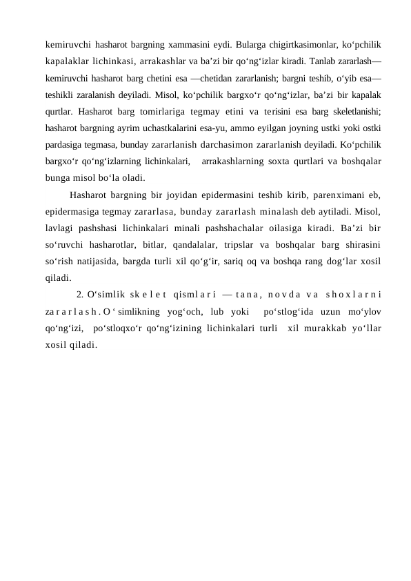 kemiruvchi  hasharot bargning xammasini eydi. Bularga chigirtkasimonlar, ko‘pchilik
kapalaklar lichinkasi, arrakashlar va ba’zi bir qo‘ng‘izlar kiradi. Tanlab zararlash—
kemiruvchi hasharot barg chetini esa —chetidan zararlanish; bargni teshib, o‘yib esa—
teshikli zaralanish deyiladi. Misol, ko‘pchilik bargxo‘r qo‘ng‘izlar, ba’zi  bir kapalak
qurtlar. Hasharot barg  tomirlariga  tegmay  etini  va  terisini esa barg skeletlanishi;
hasharot bargning ayrim uchastkalarini esa-yu, ammo eyilgan joyning ustki yoki ostki
pardasiga tegmasa, bunday zararlanish darchasimon zararlanish deyiladi. Ko‘pchilik
bargxo‘r qo‘ng‘izlarning lichinkalari,   arrakashlarning soxta qurtlari va boshqalar
bunga misol bo‘la oladi. 
Hasharot bargning bir joyidan epidermasini teshib kirib, parenximani eb,
epidermasiga tegmay zararlasa, bunday zararlash minalash deb aytiladi. Misol,
lavlagi  pashshasi  lichinkalari  minali  pashshachalar  oilasiga  kiradi.  Ba’zi  bir
so‘ruvchi  hasharotlar,  bitlar,  qandalalar,  tripslar  va  boshqalar  barg  shirasini
so‘rish natijasida, bargda turli  xil qo‘g‘ir, sariq oq va boshqa rang dog‘lar xosil
qiladi.
2. O‘simlik  sk e l e t  qisml a r i  —  t a n a ,  n o v d a  v a  s h o x l a r n i
za r a r l a s h . O ‘ simlikning  yog‘och,  lub  yoki   po‘stlog‘ida  uzun  mo‘ylov
qo‘ng‘izi,  po‘stloqxo‘r qo‘ng‘izining lichinkalari  turli   xil  murakkab  yo‘llar
xosil qiladi. 
