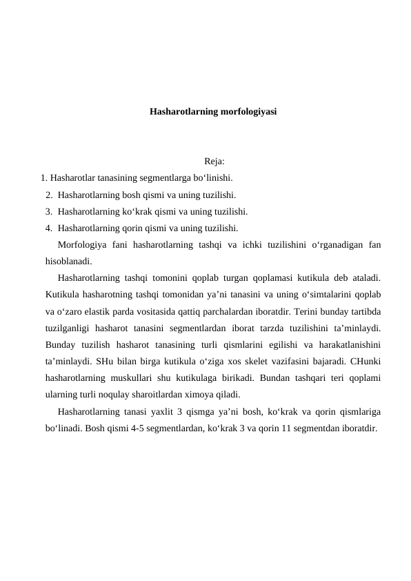 Hasharotlarning morfologiyasi
 Reja:
   1. Hasharotlar tanasining segmentlarga bo‘linishi.
2. Hasharotlarning bosh qismi va uning tuzilishi.
3. Hasharotlarning ko‘krak qismi va uning tuzilishi.
4. Hasharotlarning qorin qismi va uning tuzilishi.
Morfologiya  fani  hasharotlarning  tashqi  va  ichki  tuzilishini  o‘rganadigan  fan
hisoblanadi.
Hasharotlarning tashqi tomonini qoplab turgan qoplamasi kutikula deb ataladi.
Kutikula hasharotning tashqi tomonidan ya’ni tanasini va uning o‘simtalarini qoplab
va o‘zaro elastik parda vositasida qattiq parchalardan iboratdir. Terini bunday tartibda
tuzilganligi  hasharot  tanasini  segmentlardan  iborat  tarzda  tuzilishini  ta’minlaydi.
Bunday  tuzilish  hasharot  tanasining  turli  qismlarini  egilishi  va  harakatlanishini
ta’minlaydi. SHu bilan birga kutikula o‘ziga xos skelet vazifasini bajaradi. CHunki
hasharotlarning muskullari  shu kutikulaga  birikadi. Bundan  tashqari  teri  qoplami
ularning turli noqulay sharoitlardan ximoya qiladi.
Hasharotlarning tanasi yaxlit 3 qismga ya’ni bosh, ko‘krak va qorin qismlariga
bo‘linadi. Bosh qismi 4-5 segmentlardan, ko‘krak 3 va qorin 11 segmentdan iboratdir. 
