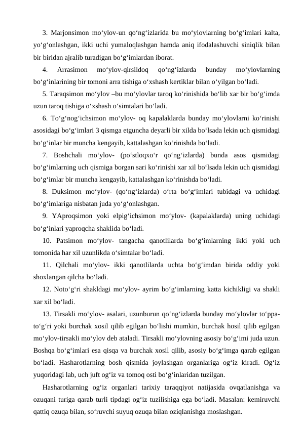 3. Marjonsimon mo‘ylov-un qo‘ng‘izlarida bu mo‘ylovlarning bo‘g‘imlari kalta,
yo‘g‘onlashgan, ikki uchi yumaloqlashgan hamda aniq ifodalashuvchi siniqlik bilan
bir biridan ajralib turadigan bo‘g‘imlardan iborat.
4.  Arrasimon  mo‘ylov-qirsildoq  qo‘ng‘izlarda  bunday  mo‘ylovlarning
bo‘g‘inlarining bir tomoni arra tishiga o‘xshash kertiklar bilan o‘yilgan bo‘ladi. 
5. Taraqsimon mo‘ylov –bu mo‘ylovlar taroq ko‘rinishida bo‘lib xar bir bo‘g‘imda
uzun taroq tishiga o‘xshash o‘simtalari bo‘ladi. 
6. To‘g‘nog‘ichsimon mo‘ylov- oq kapalaklarda bunday mo‘ylovlarni ko‘rinishi
asosidagi bo‘g‘imlari 3 qismga etguncha deyarli bir xilda bo‘lsada lekin uch qismidagi
bo‘g‘inlar bir muncha kengayib, kattalashgan ko‘rinishda bo‘ladi. 
7.  Boshchali  mo‘ylov-  (po‘stloqxo‘r  qo‘ng‘izlarda)  bunda  asos  qismidagi
bo‘g‘imlarning uch qismiga borgan sari ko‘rinishi xar xil bo‘lsada lekin uch qismidagi
bo‘g‘imlar bir muncha kengayib, kattalashgan ko‘rinishda bo‘ladi. 
8.  Duksimon  mo‘ylov-  (qo‘ng‘izlarda)  o‘rta  bo‘g‘imlari  tubidagi  va  uchidagi
bo‘g‘imlariga nisbatan juda yo‘g‘onlashgan. 
9.  YAproqsimon  yoki  elpig‘ichsimon  mo‘ylov-  (kapalaklarda)  uning  uchidagi
bo‘g‘inlari yaproqcha shaklida bo‘ladi.
10.  Patsimon  mo‘ylov-  tangacha  qanotlilarda  bo‘g‘imlarning  ikki  yoki  uch
tomonida har xil uzunlikda o‘simtalar bo‘ladi. 
11.  Qilchali  mo‘ylov-  ikki  qanotlilarda  uchta  bo‘g‘imdan  birida  oddiy  yoki
shoxlangan qilcha bo‘ladi. 
12. Noto‘g‘ri shakldagi mo‘ylov- ayrim bo‘g‘imlarning katta kichikligi va shakli
xar xil bo‘ladi. 
13. Tirsakli mo‘ylov- asalari, uzunburun qo‘ng‘izlarda bunday mo‘ylovlar to‘ppa-
to‘g‘ri yoki burchak xosil qilib egilgan bo‘lishi mumkin, burchak hosil qilib egilgan
mo‘ylov-tirsakli mo‘ylov deb ataladi. Tirsakli mo‘ylovning asosiy bo‘g‘imi juda uzun.
Boshqa bo‘g‘imlari esa qisqa va burchak xosil qilib, asosiy bo‘g‘imga qarab egilgan
bo‘ladi. Hasharotlarning bosh  qismida joylashgan  organlariga og‘iz kiradi. Og‘iz
yuqoridagi lab, uch juft og‘iz va tomoq osti bo‘g‘inlaridan tuzilgan.
Hasharotlarning  og‘iz  organlari  tarixiy  taraqqiyot  natijasida  ovqatlanishga  va
ozuqani turiga qarab turli tipdagi og‘iz tuzilishiga ega bo‘ladi. Masalan: kemiruvchi
qattiq ozuqa bilan, so‘ruvchi suyuq ozuqa bilan oziqlanishga moslashgan.
