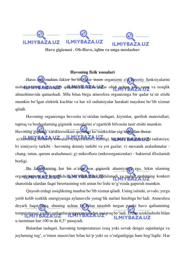  
 
 
 
 
 
Havo gigienasi . Ob-Havo, iqlim va unga moslashuv 
 
 
Havoning fizik xossalari 
Havo eng muhim faktor bo‘lib, usiz inson organizmi o‘z hayotiy funksiyalarini 
nisbatan uzoq vaqt saqlab qololmaydi. Havo nafas olish uchun juda zarur va issiqlik 
almashinuvida qatnashadi. SHu bilan birga atmosfera organizmga bir qadar ta`sir etishi 
mumkin bo‘lgan elektrik kuchlar va har xil radiatsiyalar harakati maydoni bo‘lib xizmat 
qiladi. 
Havoning organizmga bevosita ta`siridan tashqari, kiyimlar, qurilish materiallari, 
tuproq va boshqalarning gigienik xossalarini o‘zgartirib bilvosita tasir etishi mumkin. 
Havoning gigienik xarakteristikasi quyidagi ko‘rsatkichlar yig‘indisidan iborat:  
 a) havoning fizikaviy xossalari-temperaturasi, namligi, harakati, ionlantiruvchi radiatsiya; 
b) ximiyaviy tarkibi - havoning doimiy tarkibi va yot gazlar; v) mexanik aralashmalar - 
chang, tutun, qurum aralashmasi; g) mikroflora (mikroorganizmlar) - bakterial ifloslanish 
borligi. 
Bu faktorlarning har bir o‘ziga xos gigienik ahamiyatga ega, lekin ularning 
organizmga ta`siri birgalikda ta`sir etish bilan ifodalanadi va tashqi muhitning konkret 
sharoitida ulardan faqat birortasining roli ustun bo‘lishi to‘g‘risida gapirish mumkin. 
Quyosh erdagi issiqlikning manbai bo‘lib xizmat qiladi. Uning isitishi, avvalo, yerga 
yetib kelib issiklik energiyasiga aylanuvchi yorug‘lik nurlari hisobiga bo‘ladi. Atmosfera 
deyarli faqat issiq, shuning uchun Er bilan tutashib turgan pastki havo qatlamining 
temperaturasi yuqori qatlamlar temperaturasidan issiqroq bo‘ladi. Erdan uzoklashishi bilan 
u taxminan har 100 m da 0,5° pasayadi. 
Bulardan tashqari, havoning temperaturasi issiq yoki sovuk dengiz oqimlariga va 
joylarning tog‘, o‘rmon massivlari bilan ko‘p yoki oz o‘ralganligiga ham bog‘liqdir. Har 
