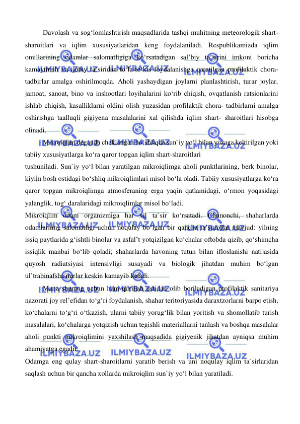  
 
Davolash va sogʻlomlashtirish maqsadlarida tashqi muhitning meteorologik shart-
sharoitlari va iqlim xususiyatlaridan keng foydalaniladi. Respublikamizda iqlim 
omillarining odamlar salomatligiga koʻrsatadigan sal’biy ta`sirini imkoni boricha 
kamaytirish va ijobiy ta`siridan toʻla-toʻkis foydalanishga qaratilgan profilaktik chora-
tadbirlar amalga oshirilmoqda. Aholi yashaydigan joylarni planlashtirish, turar joylar, 
jamoat, sanoat, bino va inshootlari loyihalarini koʻrib chiqish, ovqatlanish ratsionlarini 
ishlab chiqish, kasalliklarni oldini olish yuzasidan profilaktik chora- tadbirlarni amalga 
oshirishga taalluqli gigiyena masalalarini xal qilishda iqlim shart- sharoitlari hisobga 
olinadi. 
Mikroiqlim deganda cheklangan boʻshliqda sun`iy yoʻl bilan yuzaga keltirilgan yoki 
tabiiy xususiyatlarga koʻra qaror topgan iqlim shart-sharoitlari 
tushuniladi. Sun`iy yoʻl bilan yaratilgan mikroiqlimga aholi punktlarining, berk binolar, 
kiyim bosh ostidagi boʻshliq mikroiqlimlari misol boʻla oladi. Tabiiy xususiyatlarga koʻra 
qaror topgan mikroiqlimga atmosferaning erga yaqin qatlamidagi, oʻrmon yoqasidagi 
yalanglik, togʻ daralaridagi mikroiqlimlar misol boʻladi. 
Mikroiqlim odam organizmiga har xil ta`sir koʻrsatadi. Chunonchi, shaharlarda 
odamlarning salomatligi uchun noqulay boʻlgan bir qancha ta`surotlar mavjud: yilning 
issiq paytlarida gʻishtli binolar va asfal’t yotqizilgan koʻchalar oftobda qizib, qoʻshimcha 
issiqlik manbai boʻlib qoladi; shaharlarda havoning tutun bilan ifloslanishi natijasida 
quyosh radiatsiyasi intensivligi susayadi va biologik jihatdan muhim boʻlgan 
ul’trabinafsha nurlar keskin kamayib ketadi. 
Mana shuning uchun ham qurilish ustidan olib boriladigan profilaktik sanitariya 
nazorati joy rel’efidan toʻgʻri foydalanish, shahar teritoriyasida daraxtzorlarni barpo etish, 
koʻchalarni toʻgʻri oʻtkazish, ularni tabiiy yorugʻlik bilan yoritish va shomollatib turish 
masalalari, koʻchalarga yotqizish uchun tegishli materiallarni tanlash va boshqa masalalar 
aholi punkti mikroiqlimini yaxshilash maqsadida gigiyenik jihatdan ayniqsa muhim 
ahamiyatga egadir. 
Odamga eng qulay shart-sharoitlarni yaratib berish va uni noqulay iqlim ta`sirlaridan 
saqlash uchun bir qancha xollarda mikroiqlim sun`iy yoʻl bilan yaratiladi. 
