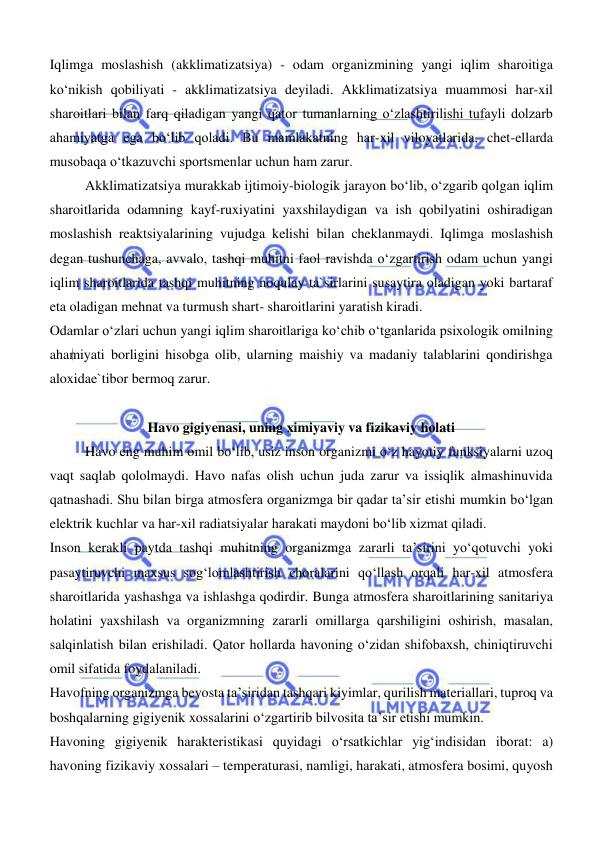  
 
Iqlimga moslashish (akklimatizatsiya) - odam organizmining yangi iqlim sharoitiga 
koʻnikish qobiliyati - akklimatizatsiya deyiladi. Akklimatizatsiya muammosi har-xil 
sharoitlari bilan farq qiladigan yangi qator tumanlarning oʻzlashtirilishi tufayli dolzarb 
ahamiyatga ega boʻlib qoladi. Bu mamlakatning har-xil viloyatlarida, chet-ellarda 
musobaqa oʻtkazuvchi sportsmenlar uchun ham zarur. 
Akklimatizatsiya murakkab ijtimoiy-biologik jarayon boʻlib, oʻzgarib qolgan iqlim 
sharoitlarida odamning kayf-ruxiyatini yaxshilaydigan va ish qobilyatini oshiradigan 
moslashish reaktsiyalarining vujudga kelishi bilan cheklanmaydi. Iqlimga moslashish 
degan tushunchaga, avvalo, tashqi muhitni faol ravishda oʻzgartirish odam uchun yangi 
iqlim sharoitlarida tashqi muhitning noqulay ta`sirlarini susaytira oladigan yoki bartaraf 
eta oladigan mehnat va turmush shart- sharoitlarini yaratish kiradi. 
Odamlar oʻzlari uchun yangi iqlim sharoitlariga koʻchib oʻtganlarida psixologik omilning 
ahamiyati borligini hisobga olib, ularning maishiy va madaniy talablarini qondirishga 
aloxidae`tibor bermoq zarur. 
 
Havo gigiyenasi, uning ximiyaviy va fizikaviy holati 
Havo eng muhim omil bо‘lib, usiz inson organizmi о‘z hayotiy funksiyalarni uzoq 
vaqt saqlab qololmaydi. Havo nafas olish uchun juda zarur va issiqlik almashinuvida 
qatnashadi. Shu bilan birga atmosfera organizmga bir qadar ta’sir etishi mumkin bо‘lgan 
elektrik kuchlar va har-xil radiatsiyalar harakati maydoni bо‘lib xizmat qiladi.  
Inson kerakli paytda tashqi muhitning organizmga zararli ta’sirini yо‘qotuvchi yoki 
pasaytiruvchi maxsus sogʻlomlashtirish choralarini qо‘llash orqali har-xil atmosfera 
sharoitlarida yashashga va ishlashga qodirdir. Bunga atmosfera sharoitlarining sanitariya 
holatini yaxshilash va organizmning zararli omillarga qarshiligini oshirish, masalan, 
salqinlatish bilan erishiladi. Qator hollarda havoning о‘zidan shifobaxsh, chiniqtiruvchi 
omil sifatida foydalaniladi. 
Havofning organizmga bevosta ta’siridan tashqari kiyimlar, qurilish materiallari, tuproq va 
boshqalarning gigiyenik xossalarini о‘zgartirib bilvosita ta’sir etishi mumkin. 
Havoning gigiyenik harakteristikasi quyidagi о‘rsatkichlar yigʻindisidan iborat: a) 
havoning fizikaviy xossalari – temperaturasi, namligi, harakati, atmosfera bosimi, quyosh 
