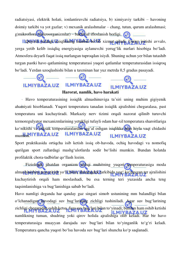  
 
radiatsiyasi, elektrik holati, ionlantiruvchi radiatsiya, b) ximiyaviy tarkibi – havoning 
doimiy tarkibi va yot gazlar; v) mexanik aralashmalar – chang, tutun, qurum aralashmasi; 
g)mikroflora (mikroorganizmlar) – bakterial ifloslanish borligi. 
Quyosh yerdagi issiqlikning manbai bо‘lib xizmat qiladi. Uning isitishi avvalo, 
yerga yetib kelib issiqliq energiyasiga aylanuvchi yorugʻlik nurlari hisobiga bо‘ladi. 
Atmosfera deyarli faqat issiq nurlangan tuproqdan isiydi. Shuning uchun yer bilan tutashib 
turgan pastki havo qatlamining temperaturasi yuqori qatlamlar temperaturasidan issiqroq 
bо‘ladi. Yerdan uzoqlashishi bilan u taxminan har yuz metrda 0,5 gradus pasayadi. 
 
 
Harorat, namlik, havo harakati 
Havo temperaturasining issiqlik almashinuviga ta’siri uning muhim gigiyenik 
ahamiyati hisoblanadi. Yuqori temperatura tanadan issiqlik ajralishini chegaralasa, past 
temperatura uni kuchaytiradi. Markaziy nerv tizimi orqali nazorat qilinib turuvchi 
termoregulyator mexanizmlarining yetukligi tufayli odam har-xil temperatura sharoitlariga 
kо‘nikishi va yuksak temperaturalardan sagʻal oshgan isiqlikka ham hiyla vaqt chidashi 
mumkin. 
Sport praktikasida ortiqcha isib ketish issiq ob-havoda, ochiq havodagi va nomofiq 
qurilgan sport zallardagi mashgʻulotlarda sodir bо‘lishi mumkin. Bundan holatda 
profilaktik chora-tadbirlar qо‘llash lozim. 
Fiziologik jihatdan organizm tashqi muhitning yuqori temperaturasiga moda 
almashinishini pasaytirish yо‘li bilan, shuningdek tarkibida yogʻ kо‘paygan ter ajralishini 
kuchaytirish orqali ham moslashadi, bu esa terning teri yuzasida ancha teng 
taqsimlanishiga va bugʻlanishiga sabab bо‘ladi. 
Havo namligi deganda har qanday gaz singari simob ustunining mm balandligi bilan 
о‘lchanadigan havodagi suv bugʻlarining zichligi tushiniladi. Agar suv bugʻlarining 
zichligi chegaradan oshib ketsa, fazo suv bugʻlari bilan tо‘yinadi; bundan ham oshib ketishi 
namlikning tuman, shudring yoki qirov holida ajralishiga olib keladi. Har bir havo 
temperaturasiga muayyan darajada suv bugʻlari bilan tо‘yinganlik tо‘gʻri keladi. 
Temperatura qancha yuqori bо‘lsa havoda suv bugʻlari shuncha kо‘p saqlanadi. 
