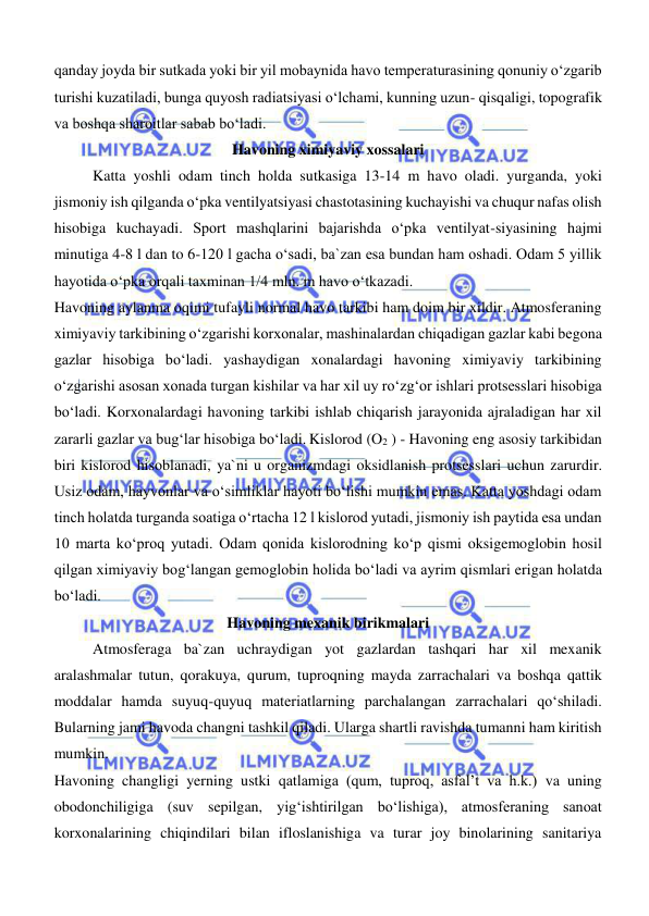  
 
qanday joyda bir sutkada yoki bir yil mobaynida havo temperaturasining qonuniy o‘zgarib 
turishi kuzatiladi, bunga quyosh radiatsiyasi o‘lchami, kunning uzun- qisqaligi, topografik 
va boshqa sharoitlar sabab bo‘ladi. 
Havoning ximiyaviy xossalari 
Katta yoshli odam tinch holda sutkasiga 13-14 m havo oladi. yurganda, yoki 
jismoniy ish qilganda o‘pka ventilyatsiyasi chastotasining kuchayishi va chuqur nafas olish 
hisobiga kuchayadi. Sport mashqlarini bajarishda o‘pka ventilyat-siyasining hajmi 
minutiga 4-8 l dan to 6-120 l gacha o‘sadi, ba`zan esa bundan ham oshadi. Odam 5 yillik 
hayotida o‘pka orqali taxminan 1/4 mln. m havo o‘tkazadi. 
Havoning aylanma oqimi tufayli normal havo tarkibi ham doim bir xildir. Atmosferaning 
ximiyaviy tarkibining o‘zgarishi korxonalar, mashinalardan chiqadigan gazlar kabi begona 
gazlar hisobiga bo‘ladi. yashaydigan xonalardagi havoning ximiyaviy tarkibining 
o‘zgarishi asosan xonada turgan kishilar va har xil uy ro‘zg‘or ishlari protsesslari hisobiga 
bo‘ladi. Korxonalardagi havoning tarkibi ishlab chiqarish jarayonida ajraladigan har xil 
zararli gazlar va bug‘lar hisobiga bo‘ladi. Kislorod (O2 ) - Havoning eng asosiy tarkibidan 
biri kislorod hisoblanadi, ya`ni u organizmdagi oksidlanish protsesslari uchun zarurdir. 
Usiz odam, hayvonlar va o‘simliklar hayoti bo‘lishi mumkin emas. Katta yoshdagi odam 
tinch holatda turganda soatiga o‘rtacha 12 l kislorod yutadi, jismoniy ish paytida esa undan 
10 marta ko‘proq yutadi. Odam qonida kislorodning ko‘p qismi oksigemoglobin hosil 
qilgan ximiyaviy bog‘langan gemoglobin holida bo‘ladi va ayrim qismlari erigan holatda 
bo‘ladi. 
Havoning mexanik birikmalari 
Atmosferaga ba`zan uchraydigan yot gazlardan tashqari har xil mexanik 
aralashmalar tutun, qorakuya, qurum, tuproqning mayda zarrachalari va boshqa qattik 
moddalar hamda suyuq-quyuq materiatlarning parchalangan zarrachalari qo‘shiladi. 
Bularning jami havoda changni tashkil qiladi. Ularga shartli ravishda tumanni ham kiritish 
mumkin. 
Havoning changligi yerning ustki qatlamiga (qum, tuproq, asfal’t va h.k.) va uning 
obodonchiligiga (suv sepilgan, yig‘ishtirilgan bo‘lishiga), atmosferaning sanoat 
korxonalarining chiqindilari bilan ifloslanishiga va turar joy binolarining sanitariya 
