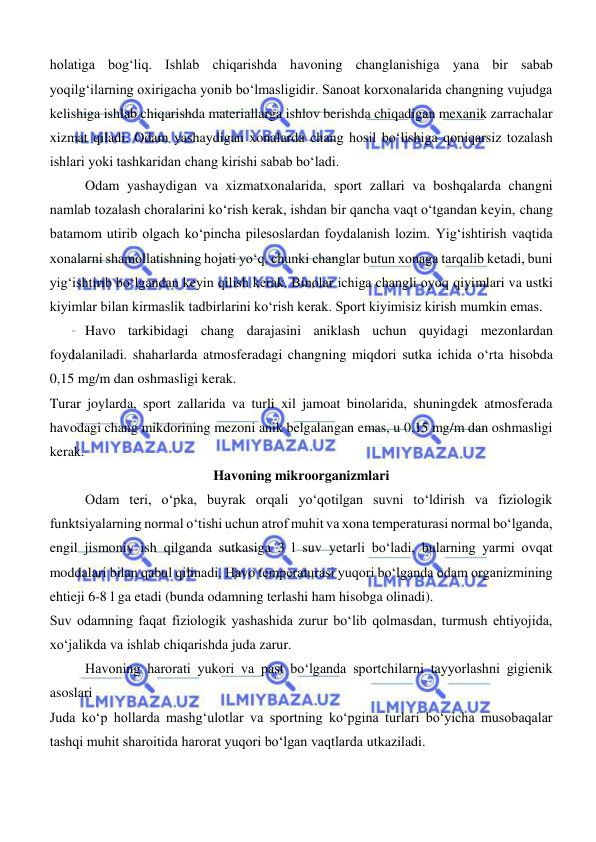  
 
holatiga bog‘liq. Ishlab chiqarishda havoning changlanishiga yana bir sabab 
yoqilg‘ilarning oxirigacha yonib bo‘lmasligidir. Sanoat korxonalarida changning vujudga 
kelishiga ishlab chiqarishda materiallarga ishlov berishda chiqadigan mexanik zarrachalar 
xizmat qiladi. Odam yashaydigan xonalarda chang hosil bo‘lishiga qoniqarsiz tozalash 
ishlari yoki tashkaridan chang kirishi sabab bo‘ladi. 
Odam yashaydigan va xizmatxonalarida, sport zallari va boshqalarda changni 
namlab tozalash choralarini ko‘rish kerak, ishdan bir qancha vaqt o‘tgandan keyin, chang 
batamom utirib olgach ko‘pincha pilesoslardan foydalanish lozim. Yig‘ishtirish vaqtida 
xonalarni shamollatishning hojati yo‘q, chunki changlar butun xonaga tarqalib ketadi, buni 
yig‘ishtirib bo‘lgandan keyin qilish kerak. Binolar ichiga changli oyoq qiyimlari va ustki 
kiyimlar bilan kirmaslik tadbirlarini ko‘rish kerak. Sport kiyimisiz kirish mumkin emas. 
 
Havo tarkibidagi chang darajasini aniklash uchun quyidagi mezonlardan 
foydalaniladi. shaharlarda atmosferadagi changning miqdori sutka ichida o‘rta hisobda 
0,15 mg/m dan oshmasligi kerak. 
Turar joylarda, sport zallarida va turli xil jamoat binolarida, shuningdek atmosferada 
havodagi chang mikdorining mezoni anik belgalangan emas, u 0,15 mg/m dan oshmasligi 
kerak. 
Havoning mikroorganizmlari 
Odam teri, o‘pka, buyrak orqali yo‘qotilgan suvni to‘ldirish va fiziologik 
funktsiyalarning normal o‘tishi uchun atrof muhit va xona temperaturasi normal bo‘lganda, 
engil jismoniy ish qilganda sutkasiga 3 l suv yetarli bo‘ladi, bularning yarmi ovqat 
moddalari bilan qabul qilinadi. Havo temperaturasi yuqori bo‘lganda odam organizmining 
ehtieji 6-8 l ga etadi (bunda odamning terlashi ham hisobga olinadi). 
Suv odamning faqat fiziologik yashashida zurur bo‘lib qolmasdan, turmush ehtiyojida, 
xo‘jalikda va ishlab chiqarishda juda zarur. 
 
Havoning harorati yukori va past bo‘lganda sportchilarni tayyorlashni gigienik 
asoslari 
Juda ko‘p hollarda mashg‘ulotlar va sportning ko‘pgina turlari bo‘yicha musobaqalar 
tashqi muhit sharoitida harorat yuqori bo‘lgan vaqtlarda utkaziladi. 
