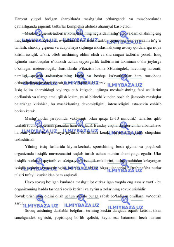  
 
Harorat yuqori bo‘lgan sharoitlarda mashg‘ulot o‘tkazganda va musobaqalarda 
qatnashganda gigienik tadbirlar kompleksi alohida ahamiyat kasb etadi. 
Mazkur gigienik tadbirlar kompleksining negizida mashg‘ulot va dam olishning eng 
maqsadga muvofiq rejimi, ovqatlanish, suv ichish tartibi, qiyim hamda poyafzalni to‘g‘ri 
tanlash, shaxsiy gigiena va adaptatsiya (iqlimga moslashish)ning asosiy qoidalariga rioya 
kilish, issiqlik ta`siri, oftob urishining oldini olish va shu singari tadbirlar yotadi. Issiq 
iqlimda musobaqalar o‘tkazish uchun tayyorgarlik tadbirlarini taxminan o‘sha joylarga 
o‘xshagan meteorologik, sharoitlarda o‘tkazish lozim. SHuningdek, havoning harorati, 
namligi, quyosh radiatsiyasining kuchi va boshqa ko‘rsatkichlar ham musobaqa 
o‘tkaziladigan joydagi sharoitga muvofiq bo‘lishi kerak. 
Issiq iqlim sharoitidagi joylarga etib kelgach, iqlimga moslashishning faol usullarini 
qo‘llanish va ularga amal qilish lozim, ya`ni birinchi kundan boshlab jismoniy mashqlar 
bajarishga kirishish, bu mashklarning davomiyligini, intensivligini asta-sekin oshirib 
borish kerak. 
Mashg‘ulotlar jarayonida vakt-vaqti bilan qisqa (5-10 minutlik) tanaffus qilib 
turiladi (buni gipotermik pauzalar ham deyiladi). Bunday vaqtlarda sportchilar albatta havo 
harorati yaxshi bo‘lgan soya joylarda bo‘lishlari kerak. Bu issikliq ajratib chiqishini 
tezlashtiradi. 
Yilning issiq fasllarida kiyim-kechak, sportchining bosh qiyimi va poyabzali 
organizmda issiqlik muvozanatini saqlab turish uchun muhim ahamiyatga egadir. Ular 
issiqlik nurlarini qaytarib va o‘ziga yutib issiqlik mikdorini, tashqi muhitdan kelayotgan 
issiqlik oqimini kamaytiribgina kolmay, shu bilan birga ular terini ul’trabinafsha nurlar 
ta`siri tufayli kuyishidan ham saqlaydi. 
Havo sovuq bo‘lgan kunlarda mashg‘ulot o‘tkazilgan vaqtda eng asosiy xavf - bu 
organizmning hadda tashqari sovib ketishi va ayrim a`zolarining sovuk urishidir. 
Sovuk urishining oldini olish uchun avvalo bunga sabab bo‘ladigan omillarni yo‘qotish 
zarur. 
Sovuq urishning dastlabki belgilari: terining keskin darajada oqarib ketishi, tikan 
sanchgandek og‘rishi, yopishqoq bo‘lib qolishi, keyin esa batamom hech narsani 
