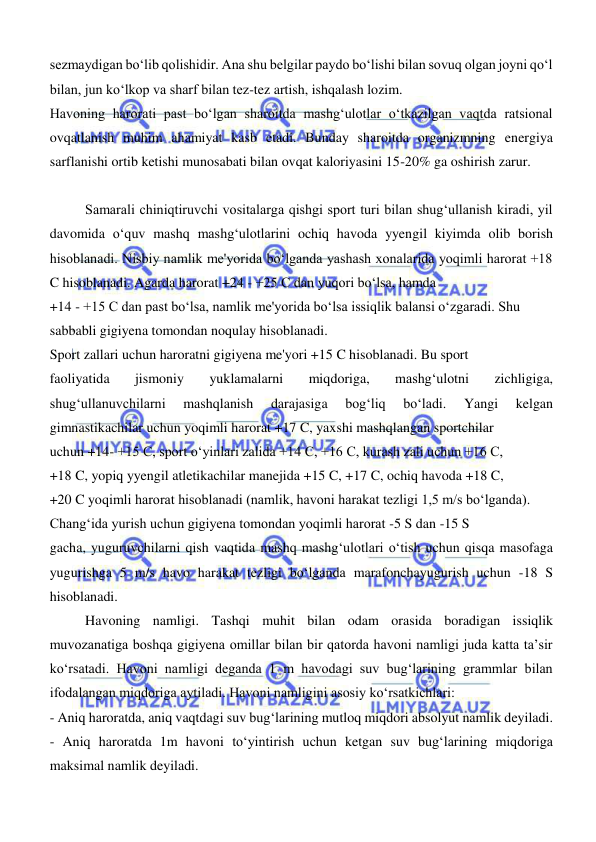  
 
sezmaydigan bo‘lib qolishidir. Ana shu belgilar paydo bo‘lishi bilan sovuq olgan joyni qo‘l 
bilan, jun ko‘lkop va sharf bilan tez-tez artish, ishqalash lozim. 
Havoning harorati past bo‘lgan sharoitda mashg‘ulotlar o‘tkazilgan vaqtda ratsional 
ovqatlanish muhim ahamiyat kasb etadi. Bunday sharoitda organizmning energiya 
sarflanishi ortib ketishi munosabati bilan ovqat kaloriyasini 15-20% ga oshirish zarur. 
 
 
Samarali chiniqtiruvchi vositalarga qishgi sport turi bilan shugʻullanish kiradi, yil 
davomida oʻquv mashq mashgʻulotlarini ochiq havoda yyengil kiyimda olib borish 
hisoblanadi. Nisbiy namlik me'yorida boʻlganda yashash xonalarida yoqimli harorat +18 
C hisoblanadi. Agarda harorat +24 - +25 C dan yuqori boʻlsa, hamda  
+14 - +15 C dan past boʻlsa, namlik me'yorida boʻlsa issiqlik balansi oʻzgaradi. Shu  
sabbabli gigiyena tomondan noqulay hisoblanadi.  
Sport zallari uchun haroratni gigiyena me'yori +15 C hisoblanadi. Bu sport  
faoliyatida 
jismoniy 
yuklamalarni 
miqdoriga, 
mashgʻulotni 
zichligiga, 
shugʻullanuvchilarni 
mashqlanish 
darajasiga 
bogʻliq 
boʻladi. 
Yangi 
kelgan 
gimnastikachilar uchun yoqimli harorat +17 C, yaxshi mashqlangan sportchilar  
uchun +14- +15 C, sport oʻyinlari zalida +14 C, +16 C, kurash zali uchun +16 C,  
+18 C, yopiq yyengil atletikachilar manejida +15 C, +17 C, ochiq havoda +18 C,  
+20 C yoqimli harorat hisoblanadi (namlik, havoni harakat tezligi 1,5 m/s boʻlganda).  
Changʻida yurish uchun gigiyena tomondan yoqimli harorat -5 S dan -15 S  
gacha, yuguruvchilarni qish vaqtida mashq mashgʻulotlari oʻtish uchun qisqa masofaga 
yugurishga 5 m/s havo harakat tezligi boʻlganda marafonchayugurish uchun -18 S 
hisoblanadi.  
Havoning namligi. Tashqi muhit bilan odam orasida boradigan issiqlik 
muvozanatiga boshqa gigiyena omillar bilan bir qatorda havoni namligi juda katta taʼsir 
koʻrsatadi. Havoni namligi deganda 1 m havodagi suv bugʻlarining grammlar bilan 
ifodalangan miqdoriga aytiladi. Havoni namligini asosiy koʻrsatkichlari:  
- Aniq haroratda, aniq vaqtdagi suv bugʻlarining mutloq miqdori absolyut namlik deyiladi.  
- Aniq haroratda 1m havoni toʻyintirish uchun ketgan suv bugʻlarining miqdoriga 
maksimal namlik deyiladi.  

