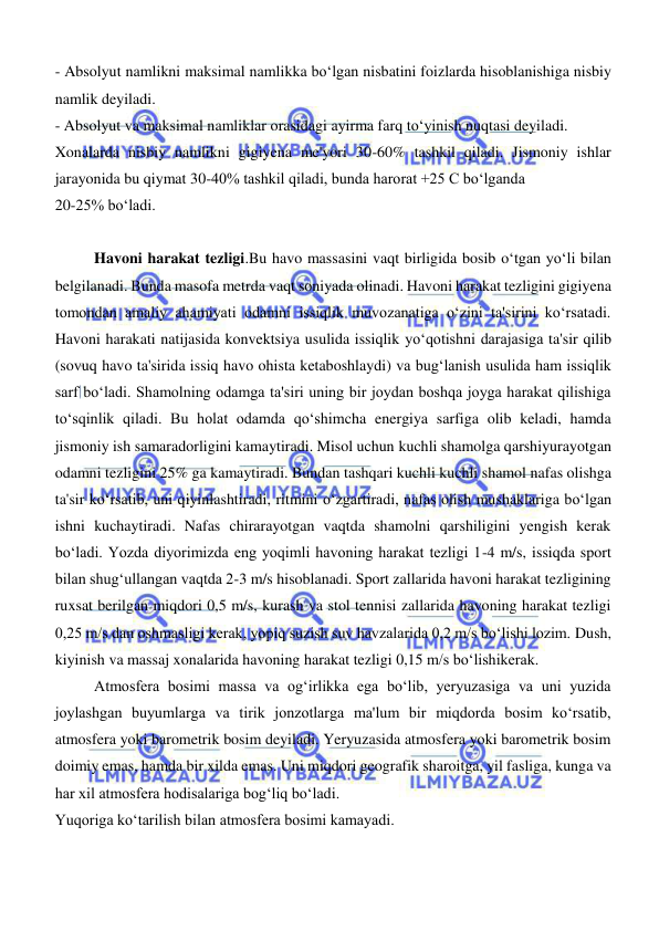  
 
- Absolyut namlikni maksimal namlikka boʻlgan nisbatini foizlarda hisoblanishiga nisbiy 
namlik deyiladi.  
- Absolyut va maksimal namliklar orasidagi ayirma farq toʻyinish nuqtasi deyiladi.  
Xonalarda nisbiy namlikni gigiyena me'yori 30-60% tashkil qiladi. Jismoniy ishlar 
jarayonida bu qiymat 30-40% tashkil qiladi, bunda harorat +25 C boʻlganda  
20-25% boʻladi. 
 
Havoni harakat tezligi.Bu havo massasini vaqt birligida bosib oʻtgan yoʻli bilan 
belgilanadi. Bunda masofa metrda vaqt soniyada olinadi. Havoni harakat tezligini gigiyena 
tomondan amaliy ahamiyati odamni issiqlik muvozanatiga oʻzini ta'sirini koʻrsatadi. 
Havoni harakati natijasida konvektsiya usulida issiqlik yoʻqotishni darajasiga ta'sir qilib 
(sovuq havo ta'sirida issiq havo ohista ketaboshlaydi) va bugʻlanish usulida ham issiqlik 
sarf boʻladi. Shamolning odamga ta'siri uning bir joydan boshqa joyga harakat qilishiga 
toʻsqinlik qiladi. Bu holat odamda qoʻshimcha energiya sarfiga olib keladi, hamda 
jismoniy ish samaradorligini kamaytiradi. Misol uchun kuchli shamolga qarshiyurayotgan 
odamni tezligini 25% ga kamaytiradi. Bundan tashqari kuchli kuchli shamol nafas olishga 
ta'sir koʻrsatib, uni qiyinlashtiradi, ritmini oʻzgartiradi, nafas olish mushaklariga boʻlgan 
ishni kuchaytiradi. Nafas chirarayotgan vaqtda shamolni qarshiligini yengish kerak 
boʻladi. Yozda diyorimizda eng yoqimli havoning harakat tezligi 1-4 m/s, issiqda sport 
bilan shugʻullangan vaqtda 2-3 m/s hisoblanadi. Sport zallarida havoni harakat tezligining 
ruxsat berilgan miqdori 0,5 m/s, kurash va stol tennisi zallarida havoning harakat tezligi 
0,25 m/s dan oshmasligi kerak, yopiq suzish suv havzalarida 0,2 m/s boʻlishi lozim. Dush, 
kiyinish va massaj xonalarida havoning harakat tezligi 0,15 m/s boʻlishikerak.  
Atmosfera bosimi massa va ogʻirlikka ega boʻlib, yeryuzasiga va uni yuzida 
joylashgan buyumlarga va tirik jonzotlarga ma'lum bir miqdorda bosim koʻrsatib, 
atmosfera yoki barometrik bosim deyiladi. Yeryuzasida atmosfera yoki barometrik bosim 
doimiy emas, hamda bir xilda emas. Uni miqdori geografik sharoitga, yil fasliga, kunga va 
har xil atmosfera hodisalariga bogʻliq boʻladi.  
Yuqoriga koʻtarilish bilan atmosfera bosimi kamayadi.  
