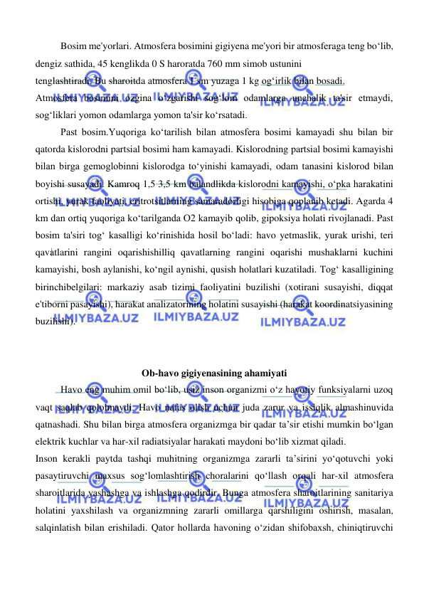  
 
Bosim me'yorlari. Atmosfera bosimini gigiyena me'yori bir atmosferaga teng boʻlib, 
dengiz sathida, 45 kenglikda 0 S haroratda 760 mm simob ustunini  
tenglashtiradi. Bu sharoitda atmosfera 1 sm yuzaga 1 kg ogʻirlik bilan bosadi.  
Atmosfera bosimini ozgina oʻzgarishi sogʻlom odamlarga unchalik ta'sir etmaydi, 
sogʻliklari yomon odamlarga yomon ta'sir koʻrsatadi.  
Past bosim.Yuqoriga koʻtarilish bilan atmosfera bosimi kamayadi shu bilan bir 
qatorda kislorodni partsial bosimi ham kamayadi. Kislorodning partsial bosimi kamayishi 
bilan birga gemoglobinni kislorodga toʻyinishi kamayadi, odam tanasini kislorod bilan 
boyishi susayadi. Kamroq 1,5 3,5 km balandlikda kislorodni kamayishi, oʻpka harakatini 
ortishi, yurak faoliyati, eritrotsitlarning samaradorligi hisobiga qoplanib ketadi. Agarda 4 
km dan ortiq yuqoriga koʻtarilganda O2 kamayib qolib, gipoksiya holati rivojlanadi. Past 
bosim ta'siri togʻ kasalligi koʻrinishida hosil boʻladi: havo yetmaslik, yurak urishi, teri 
qavatlarini rangini oqarishishilliq qavatlarning rangini oqarishi mushaklarni kuchini 
kamayishi, bosh aylanishi, koʻngil aynishi, qusish holatlari kuzatiladi. Togʻ kasalligining 
birinchibelgilari: markaziy asab tizimi faoliyatini buzilishi (xotirani susayishi, diqqat 
e'tiborni pasayishi), harakat analizatorining holatini susayishi (harakat koordinatsiyasining 
buzilishi). 
 
 
Ob-havo gigiyenasining ahamiyati 
Havo eng muhim omil bо‘lib, usiz inson organizmi о‘z hayotiy funksiyalarni uzoq 
vaqt saqlab qololmaydi. Havo nafas olish uchun juda zarur va issiqlik almashinuvida 
qatnashadi. Shu bilan birga atmosfera organizmga bir qadar ta’sir etishi mumkin bо‘lgan 
elektrik kuchlar va har-xil radiatsiyalar harakati maydoni bо‘lib xizmat qiladi.  
Inson kerakli paytda tashqi muhitning organizmga zararli ta’sirini yо‘qotuvchi yoki 
pasaytiruvchi maxsus sogʻlomlashtirish choralarini qо‘llash orqali har-xil atmosfera 
sharoitlarida yashashga va ishlashga qodirdir. Bunga atmosfera sharoitlarining sanitariya 
holatini yaxshilash va organizmning zararli omillarga qarshiligini oshirish, masalan, 
salqinlatish bilan erishiladi. Qator hollarda havoning о‘zidan shifobaxsh, chiniqtiruvchi 
