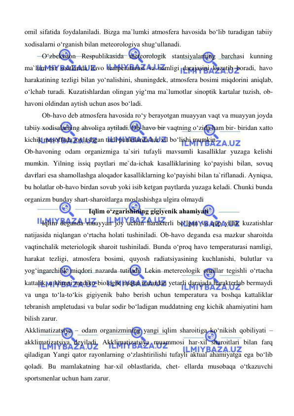  
 
omil sifatida foydalaniladi. Bizga ma`lumki atmosfera havosida boʻlib turadigan tabiiy 
xodisalarni oʻrganish bilan meteorologiya shugʻullanadi.  
Oʻzbekiston Respublikasida meteorologik stantsiyalarning barchasi kunning 
ma`lum bir soatlarida havo temperaturasi va namligi darajasini kuzatib boradi, havo 
harakatining tezligi bilan yoʻnalishini, shuningdek, atmosfera bosimi miqdorini aniqlab, 
oʻlchab turadi. Kuzatishlardan olingan yigʻma ma`lumotlar sinoptik kartalar tuzish, ob-
havoni oldindan aytish uchun asos boʻladi. 
Ob-havo deb atmosfera havosida roʻy berayotgan muayyan vaqt va muayyan joyda 
tabiiy xodisalarning ahvoliga aytiladi. Ob-havo bir vaqtning oʻzida ham bir- biridan xatto 
kichik masoffada joylashgan turli punktlarda har xil boʻlishi mumkin. 
Ob-havoning odam organizmiga ta`siri tufayli mavsumli kasalliklar yuzaga kelishi 
mumkin. Yilning issiq paytlari me`da-ichak kasalliklarining koʻpayishi bilan, sovuq 
davrlari esa shamollashga aloqador kasalliklarning koʻpayishi bilan ta`riflanadi. Ayniqsa, 
bu holatlar ob-havo birdan sovub yoki isib ketgan paytlarda yuzaga keladi. Chunki bunda 
organizm bunday shart-sharoitlarga moslashishga ulgira olmaydi 
Iqlim о‘zgarishining gigiyenik ahamiyati 
Iqlim deganda muayyan joy uchun harakterli bо‘lgan va qup yillik kuzatishlar 
natijasida niqlangan о‘rtacha holati tushiniladi. Ob-havo deganda esa mazkur sharoitda 
vaqtinchalik meteriologik sharoit tushiniladi. Bunda о‘proq havo temperaturasi namligi, 
harakat tezligi, atmosfera bosimi, quyosh radiatsiyasining kuchlanishi, bulutlar va 
yogʻingarchilik miqdori nazarda tutiladi. Lekin metereologik omillar tegishli о‘rtacha 
kattalik, u klimni mediko-biologik nuqtai nazardan yetarli darajada harakterlab bermaydi 
va unga tо‘la-tо‘kis gigiyenik baho berish uchun temperatura va boshqa kattaliklar 
tebranish ampletudasi va bular sodir bо‘ladigan muddatning eng kichik ahamiyatini ham 
bilish zarur. 
Akklimatizatsiya – odam organizmining yangi iqlim sharoitiga kо‘nikish qobiliyati – 
akklimatizatsiya deyiladi. Akklimatizatsiya muammosi har-xil sharoitlari bilan farq 
qiladigan Yangi qator rayonlarning о‘zlashtirilishi tufayli aktual ahamiyatga ega bо‘lib 
qoladi. Bu mamlakatning har-xil oblastlarida, chet- ellarda musobaqa о‘tkazuvchi 
sportsmenlar uchun ham zarur.  
