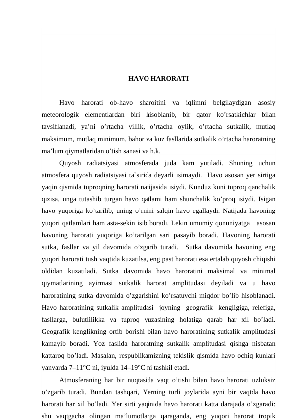 HAVO HARORATI
Havo  harorati  ob-havo  sharoitini  va  iqlimni  belgilaydigan  asosiy
meteorologik  elementlardan  biri  hisoblanib,  bir  qator  ko’rsatkichlar  bilan
tavsiflanadi,  ya’ni  o’rtacha  yillik,  o’rtacha  oylik,  o’rtacha  sutkalik,  mutlaq
maksimum, mutlaq minimum, bahor va kuz fasllarida sutkalik o’rtacha haroratning
ma’lum qiymatlaridan o’tish sanasi va h.k.
Quyosh  radiatsiyasi  atmosferada  juda  kam  yutiladi.  Shuning  uchun
atmosfera quyosh radiatsiyasi ta`sirida deyarli isimaydi.  Havo asosan yer sirtiga
yaqin qismida tuproqning harorati natijasida isiydi. Kunduz kuni tuproq qanchalik
qizisa, unga tutashib turgan havo qatlami ham shunchalik ko’proq isiydi. Isigan
havo yuqoriga ko’tarilib, uning o’rnini salqin havo egallaydi. Natijada havoning
yuqori qatlamlari ham asta-sekin isib boradi. Lekin umumiy qonuniyatga   asosan
havoning harorati yuqoriga ko’tarilgan sari  pasayib boradi. Havoning harorati
sutka, fasllar va yil davomida o’zgarib turadi.  Sutka davomida havoning eng
yuqori harorati tush vaqtida kuzatilsa, eng past harorati esa ertalab quyosh chiqishi
oldidan  kuzatiladi.  Sutka  davomida  havo  haroratini  maksimal  va  minimal
qiymatlarining  ayirmasi  sutkalik  harorat  amplitudasi  deyiladi  va  u  havo
haroratining sutka davomida o’zgarishini ko’rsatuvchi miqdor bo’lib hisoblanadi.
Havo haroratining sutkalik amplitudasi  joyning  geografik  kengligiga, relefiga,
fasllarga,  bulutlilikka  va  tuproq  yuzasining  holatiga  qarab  har  xil  bo’ladi.
Geografik kenglikning ortib borishi bilan havo haroratining sutkalik amplitudasi
kamayib  boradi.  Yoz  faslida  haroratning  sutkalik  amplitudasi  qishga  nisbatan
kattaroq bo’ladi. Masalan, respublikamizning tekislik qismida havo ochiq kunlari
yanvarda 7–11°C ni, iyulda 14–19°C ni tashkil etadi.
Atmosferaning har bir nuqtasida vaqt o’tishi bilan havo harorati uzluksiz
o’zgarib turadi. Bundan tashqari, Yerning turli joylarida ayni bir vaqtda havo
harorati har xil bo’ladi. Yer sirti yaqinida havo harorati katta darajada o’zgaradi:
shu  vaqtgacha  olingan  ma’lumotlarga  qaraganda,  eng  yuqori  harorat  tropik
