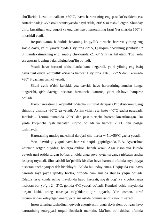 cho’llarida kuzatilib, salkam +60°C, havo haroratining eng past ko’rsatkichi esa
Antarktidadagi «Vostok» stantsiyasida qayd etilib, -90° S ni tashkil etgan. Shunday
qilib, kuzatilgan eng yuqori va eng past havo haroratining farqi Yer sharida 150° S
ni tashkil etadi.
Respublikamiz hududida havoning ko’pyillik o’rtacha harorati yilning eng
sovuq davri, ya’ni yanvar oyida Ustyurtda -9° S, Qizilqum cho’lining janubida 0°
S, mamlakatimizning eng janubiy chekkasida -2...-3° S ni tashkil etadi. Tog’larda
esa asosan joyning balandligiga bog’liq bo’ladi.
Yozda havo harorati tekisliklarda kam o’zgaradi, ya’ni yilning eng issiq
davri iyul oyida ko’pyillik o’rtacha harorat Ustyurtda +26...+27° S dan Termizda
+30° S gachani tashkil yetadi.
Shuni aytib o’tish kerakki, yoz davrida havo haroratining kundan kunga
o’zgarishi,  qish  davriga  nisbatan  birmuncha  kamroq,  ya’ni  ob-havo  barqaror
bo’ladi.
Havo haroratining ko’pyillik o’rtacha minimal darajasi O’zbekistonning eng
shimoliy qismida -30°C ga yetadi. Ayrim yillari esa hatto -40°C gacha pasayadi.
Janubda - Termiz tumanida -20°C dan past o’rtacha harorat kuzatilmagan. Bu
yerda  ko’pincha  qish  nisbatan  iliqroq  bo’ladi  va  harorat  -10°C  dan  pastga
tushmaydi.
Haroratning mutlaq maksimal darajasi cho’llarda +45...+50°C gacha yetadi.
Yoz  davridagi yuqori havo harorati haqida gapirilganda, B.A. Ayzenshtat
ko’rsatib o’tgan quyidagi hollarga e’tibor  berish kerak. Agar inson yoz kunida
quyosh nuri ostida turgan bo’lsa, u holda unga soya joyga turganga nisbatan ancha
issiqroq tuyuladi. Shu sababli ko’pchilik kisxilar havo harorati oftobda soya joyga
nisbatan ancha yuqori deb hisoblaydi. Aslida bu unday emas. Haqiqatda esa, havo
harorati soya joyda qanday bo’lsa, oftobda ham amalda shunga yaqin bo’ladi.
Odatda issiq kunda ochiq maydonda havo harorati, soyali bog’ va xiyobonlarga
nisbatan bor yo’g’i 2 - 3°C, gohida 4°C yuqori bo’ladi. Kunduzi ochiq maydonda
turgan  kishi,  uning  tanasiga  to’g’ridan-to’g’ri  quyosh,  Yer,  osmon,  atrof
buyumlaridan kelayotgan energiya ta’siri ostida doimiy issiqlik yukini sezadi.
Inson tanasiga tushadigan quyosh energiyasini unga ekvivalent bo’lgan havo
haroratining  energiyasi  orqali  ifodalash  mumkin.  Ma’lum  bo’lishicha,  oftobda
