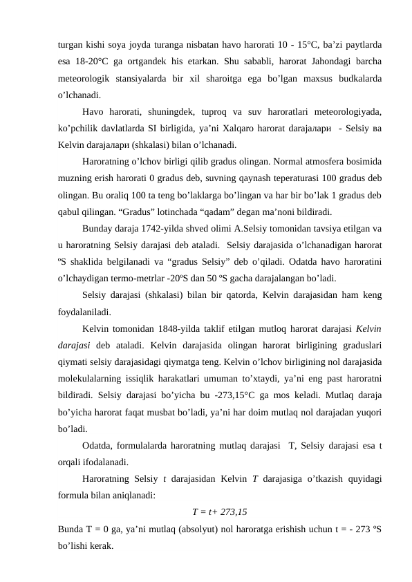 turgan kishi soya joyda turanga nisbatan havo harorati 10 - 15°C, ba’zi paytlarda
esa 18-20°C ga ortgandek his etarkan. Shu sababli, harorat Jahondagi  barcha
meteorologik  stansiyalarda  bir  xil  sharoitga  ega  bo’lgan  maxsus  budkalarda
o’lchanadi.
Havo  harorati,  shuningdek,  tuproq  va  suv  haroratlari  meteorologiyada,
ko’pchilik davlatlarda SI birligida, ya’ni Xalqaro harorat darajaлари  - Sеlsiy ва
Kelvin darajaлари (shkalasi) bilan o’lchanadi.
Haroratning o’lchov birligi qilib gradus olingan. Normal atmosfera bosimida
muzning erish harorati 0 gradus deb, suvning qaynash teperaturasi 100 gradus deb
olingan. Bu oraliq 100 ta teng bo’laklarga bo’lingan va har bir bo’lak 1 gradus deb
qabul qilingan. “Gradus” lotinchada “qadam” degan ma’noni bildiradi. 
Bunday daraja 1742-yilda shved olimi A.Selsiy tomonidan tavsiya etilgan va
u haroratning Selsiy darajasi deb ataladi.  Selsiy darajasida o’lchanadigan harorat
ºS shaklida belgilanadi va “gradus Selsiy” deb o’qiladi. Odatda havo haroratini
o’lchaydigan termo-metrlar -20ºS dan 50 ºS gacha darajalangan bo’ladi. 
Selsiy darajasi (shkalasi) bilan bir qatorda, Kelvin darajasidan ham keng
foydalaniladi. 
Kelvin tomonidan 1848-yilda taklif etilgan mutloq harorat darajasi  Kelvin
darajasi deb  ataladi.  Kelvin  darajasida  olingan  harorat  birligining  graduslari
qiymati selsiy darajasidagi qiymatga teng. Kelvin o’lchov birligining nol darajasida
molekulalarning issiqlik harakatlari umuman to’xtaydi, ya’ni eng past haroratni
bildiradi. Selsiy darajasi bo’yicha bu -273,15°C ga mos keladi. Mutlaq daraja
bo’yicha harorat faqat musbat bo’ladi, ya’ni har doim mutlaq nol darajadan yuqori
bo’ladi.
Odatda, formulalarda haroratning mutlaq darajasi  T, Selsiy darajasi esa t
orqali ifodalanadi.
Haroratning Selsiy  t darajasidan Kelvin  T darajasiga o’tkazish quyidagi
formula bilan aniqlanadi:
T = t+ 273,15
Bunda T = 0 ga, ya’ni mutlaq (absolyut) nol haroratga erishish uchun t = - 273 ºS
bo’lishi kerak. 
