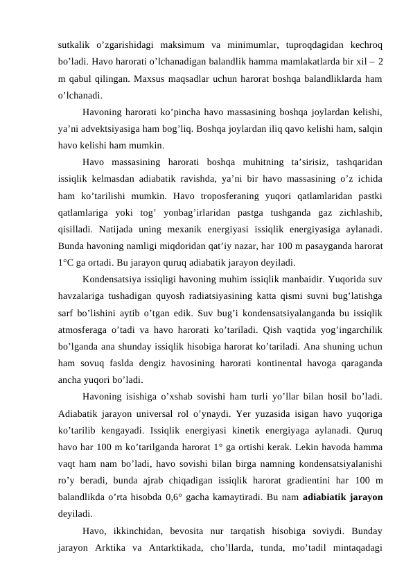 sutkalik  o’zgarishidagi  maksimum  va  minimumlar,  tuproqdagidan  kechroq
bo’ladi. Havo harorati o’lchanadigan balandlik hamma mamlakatlarda bir xil – 2
m qabul qilingan. Maxsus maqsadlar uchun harorat boshqa balandliklarda ham
o’lchanadi.
Havoning harorati ko’pincha havo massasining boshqa joylardan kelishi,
ya’ni advektsiyasiga ham bog’liq. Boshqa joylardan iliq qavo kelishi ham, salqin
havo kelishi ham mumkin.
Havo  massasining  harorati  boshqa  muhitning  ta’sirisiz,  tashqaridan
issiqlik kelmasdan adiabatik ravishda, ya’ni bir havo massasining o’z ichida
ham  ko’tarilishi  mumkin.  Havo  troposferaning  yuqori  qatlamlaridan  pastki
qatlamlariga  yoki  tog’  yonbag’irlaridan  pastga  tushganda  gaz  zichlashib,
qisilladi.  Natijada  uning  mexanik  energiyasi  issiqlik  energiyasiga  aylanadi.
Bunda havoning namligi miqdoridan qat’iy nazar, har 100 m pasayganda harorat
1°C ga ortadi. Bu jarayon quruq adiabatik jarayon deyiladi.
Kondensatsiya issiqligi havoning muhim issiqlik manbaidir. Yuqorida suv
havzalariga tushadigan quyosh radiatsiyasining katta qismi suvni bug’latishga
sarf bo’lishini aytib o’tgan edik. Suv bug’i kondensatsiyalanganda bu issiqlik
atmosferaga o’tadi va havo harorati ko’tariladi. Qish vaqtida yog’ingarchilik
bo’lganda ana shunday issiqlik hisobiga harorat ko’tariladi. Ana shuning uchun
ham  sovuq  faslda  dengiz  havosining  harorati  kontinental  havoga  qaraganda
ancha yuqori bo’ladi.
Havoning isishiga o’xshab sovishi ham turli yo’llar bilan hosil bo’ladi.
Adiabatik jarayon universal rol o’ynaydi. Yer yuzasida isigan havo yuqoriga
ko’tarilib  kengayadi.  Issiqlik  energiyasi  kinetik  energiyaga  aylanadi.  Quruq
havo har 100 m ko’tarilganda harorat 1° ga ortishi kerak. Lekin havoda hamma
vaqt ham nam bo’ladi, havo sovishi bilan birga namning kondensatsiyalanishi
ro’y  beradi,  bunda  ajrab  chiqadigan  issiqlik  harorat  gradientini  har  100  m
balandlikda o’rta hisobda 0,6° gacha kamaytiradi. Bu nam adiabiatik jarayon
deyiladi.
Havo,  ikkinchidan,  bevosita  nur  tarqatish  hisobiga  soviydi.  Bunday
jarayon  Arktika  va  Antarktikada,  cho’llarda,  tunda,  mo’tadil  mintaqadagi
