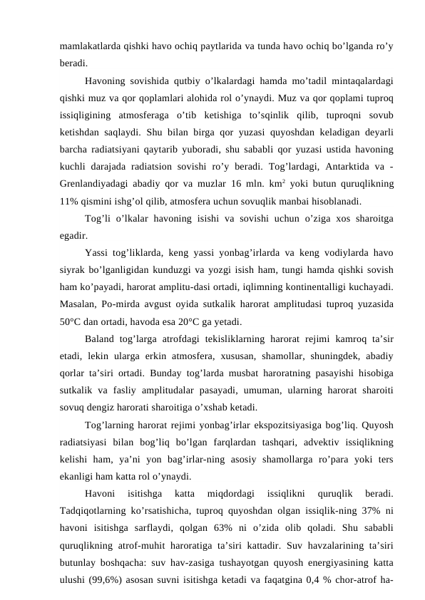 mamlakatlarda qishki havo ochiq paytlarida va tunda havo ochiq bo’lganda ro’y
beradi.
Havoning sovishida qutbiy o’lkalardagi hamda mo’tadil mintaqalardagi
qishki muz va qor qoplamlari alohida rol o’ynaydi. Muz va qor qoplami tuproq
issiqligining  atmosferaga  o’tib  ketishiga  to’sqinlik  qilib,  tuproqni  sovub
ketishdan saqlaydi. Shu bilan birga qor yuzasi  quyoshdan keladigan deyarli
barcha radiatsiyani qaytarib yuboradi, shu sababli qor yuzasi ustida havoning
kuchli  darajada  radiatsion  sovishi  ro’y  beradi.  Tog’lardagi,  Antarktida  va  -
Grenlandiyadagi abadiy qor va muzlar  16  mln. km2 yoki butun quruqlikning
11% qismini ishg’ol qilib, atmosfera uchun sovuqlik manbai hisoblanadi.
Tog’li  o’lkalar  havoning  isishi  va  sovishi  uchun  o’ziga  xos  sharoitga
egadir.
Yassi tog’liklarda, keng yassi yonbag’irlarda va keng vodiylarda havo
siyrak bo’lganligidan kunduzgi va yozgi isish ham, tungi hamda qishki sovish
ham ko’payadi, harorat amplitu-dasi ortadi, iqlimning kontinentalligi kuchayadi.
Masalan, Po-mirda avgust oyida sutkalik harorat amplitudasi tuproq yuzasida
50°C dan ortadi, havoda esa 20°C ga yetadi.  
Baland  tog’larga  atrofdagi  tekisliklarning  harorat  rejimi  kamroq  ta’sir
etadi,  lekin  ularga  erkin  atmosfera,  xususan,  shamollar,  shuningdek,  abadiy
qorlar ta’siri ortadi. Bunday tog’larda musbat haroratning pasayishi hisobiga
sutkalik  va  fasliy  amplitudalar  pasayadi,  umuman,  ularning  harorat  sharoiti
sovuq dengiz harorati sharoitiga o’xshab ketadi.
Tog’larning harorat rejimi yonbag’irlar ekspozitsiyasiga bog’liq. Quyosh
radiatsiyasi  bilan  bog’liq  bo’lgan  farqlardan  tashqari,  advektiv  issiqlikning
kelishi  ham,  ya’ni  yon  bag’irlar-ning  asosiy  shamollarga  ro’para  yoki  ters
ekanligi ham katta rol o’ynaydi.
Havoni  isitishga  katta  miqdordagi  issiqlikni  quruqlik  beradi.
Tadqiqotlarning ko’rsatishicha, tuproq quyoshdan olgan issiqlik-ning 37% ni
havoni  isitishga  sarflaydi,  qolgan  63%  ni  o’zida  olib  qoladi.  Shu  sababli
quruqlikning atrof-muhit  haroratiga ta’siri  kattadir. Suv havzalarining ta’siri
butunlay boshqacha: suv hav-zasiga tushayotgan quyosh energiyasining katta
ulushi (99,6%) asosan suvni isitishga ketadi va faqatgina 0,4 % chor-atrof ha-
