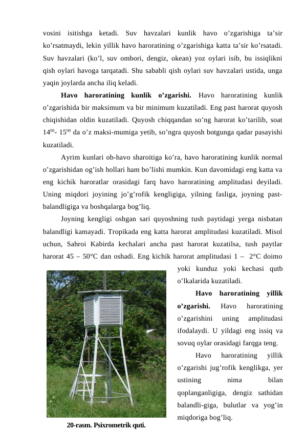 vosini  isitishga  ketadi.  Suv  havzalari  kunlik  havo  o’zgarishiga  ta’sir
ko’rsatmaydi, lekin yillik havo haroratining o’zgarishiga katta ta’sir ko’rsatadi.
Suv havzalari (ko’l, suv ombori, dengiz, okean) yoz oylari isib, bu issiqlikni
qish oylari havoga tarqatadi. Shu sababli qish oylari suv havzalari ustida, unga
yaqin joylarda ancha iliq keladi.
Havo  haroratining  kunlik  o’zgarishi.  Havo  haroratining  kunlik
o’zgarishida bir maksimum va bir minimum kuzatiladi. Eng past harorat quyosh
chiqishidan oldin kuzatiladi. Quyosh chiqqandan so’ng harorat ko’tarilib, soat
1400- 1500 da o’z maksi-mumiga yetib, so’ngra quyosh botgunga qadar pasayishi
kuzatiladi.
Ayrim kunlari ob-havo sharoitiga ko’ra, havo haroratining kunlik normal
o’zgarishidan og’ish hollari ham bo’lishi mumkin. Kun davomidagi eng katta va
eng  kichik  haroratlar  orasidagi  farq  havo  haroratining  amplitudasi  deyiladi.
Uning  miqdori  joyining  jo’g’rofik  kengligiga,  yilning  fasliga,  joyning  past-
balandligiga va boshqalarga bog’liq.
Joyning kengligi oshgan sari quyoshning tush paytidagi yerga nisbatan
balandligi kamayadi. Tropikada eng katta harorat amplitudasi kuzatiladi. Misol
uchun,  Sahroi  Kabirda  kechalari  ancha  past  harorat  kuzatilsa,  tush  paytlar
harorat 45 – 50°C dan oshadi. Eng kichik harorat amplitudasi 1 –  2°C doimo
yoki  kunduz  yoki  kechasi  qutb
o’lkalarida kuzatiladi.
Havo  haroratining  yillik
o’zgarishi.
 Havo  haroratining
o’zgarishini  uning  amplitudasi
ifodalaydi. U yildagi eng issiq va
sovuq oylar orasidagi farqga teng.
Havo  haroratining  yillik
o’zgarishi jug’rofik kenglikga, yer
ustining
 
nima
 
bilan
qoplanganligiga,  dengiz  sathidan
balandli-giga,  bulutlar  va  yog’in
miqdoriga bog’liq.
20-rasm. Psixrometrik quti.
