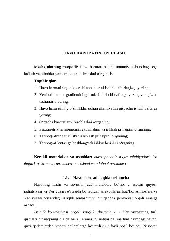 HAVO HARORATINI O‘LCHASH
Mashg‘ulotning maqsadi: Havo harorati haqida umumiy tushunchaga ega
bo‘lish va asboblar yordamida uni o‘lchashni o‘rganish.
Topshiriqlar
1. Havo haroratining o‘zgarishi sabablarini ishchi daftaringizga yozing;
2. Vertikal harorat gradientining ifodasini ishchi daftarga yozing va og‘zaki
tushuntirib bering;
3. Havo haroratining o‘simliklar uchun ahamiyatini qisqacha ishchi daftarga
yozing;
4. O‘rtacha haroratlarni hisoblashni o‘rganing;
5. Psixometrik termometrning tuzilishini va ishlash prinsipini o‘rganing;
6. Termografning tuzilishi va ishlash prinsipini o‘rganing;
7. Termograf lentasiga boshlang‘ich ishlov berishni o‘rganing.
Kerakli materiallar va asboblar: mavzuga doir o‘quv adabiyotlari, ish
daftari, psixrometr, termometr, maksimal va minimal termometr.
1.1.
Havo harorati haqida tushuncha
Havoning  isishi  va  sovushi  juda  murakkab  bo‘lib,  u  asosan  quyosh
radiatsiyasi va Yer yuzasi o‘rtasida bo‘ladigan jarayonlarga bog‘liq. Atmosfera va
Yer yuzasi o‘rtasidagi issiqlik almashinuvi bir qancha jarayonlar orqali amalga
oshadi.
Issiqlik  konveksiyasi  orqali  issiqlik  almashinuvi  -  Yer  yuzasining  turli
qismlari bir vaqtning o‘zida bir xil isimasligi natijasida, ma’lum hajmdagi havoni
quyi qatlamlardan yuqori qatlamlarga ko‘tarilishi tufayli hosil bo‘ladi. Nisbatan
1
