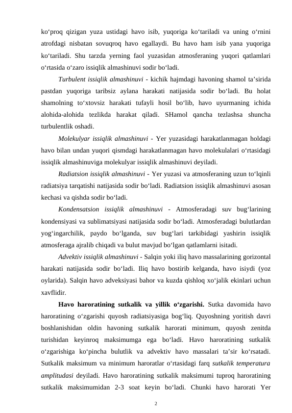 ko‘proq qizigan yuza ustidagi havo isib, yuqoriga ko‘tariladi va uning o‘rnini
atrofdagi nisbatan sovuqroq havo egallaydi. Bu havo ham isib yana yuqoriga
ko‘tariladi. Shu tarzda yerning faol yuzasidan atmosferaning yuqori qatlamlari
o‘rtasida o‘zaro issiqlik almashinuvi sodir bo‘ladi.
Turbulent issiqlik almashinuvi - kichik hajmdagi havoning shamol ta’sirida
pastdan  yuqoriga  taribsiz  aylana  harakati  natijasida  sodir  bo‘ladi.  Bu  holat
shamolning  to‘xtovsiz  harakati  tufayli  hosil  bo‘lib,  havo  uyurmaning  ichida
alohida-alohida  tezlikda  harakat  qiladi.  SHamol  qancha  tezlashsa  shuncha
turbulentlik oshadi.
Molekulyar issiqlik almashinuvi - Yer yuzasidagi harakatlanmagan holdagi
havo bilan undan yuqori qismdagi harakatlanmagan havo molekulalari o‘rtasidagi
issiqlik almashinuviga molekulyar issiqlik almashinuvi deyiladi. 
Radiatsion issiqlik almashinuvi - Yer yuzasi va atmosferaning uzun to‘lqinli
radiatsiya tarqatishi natijasida sodir bo‘ladi. Radiatsion issiqlik almashinuvi asosan
kechasi va qishda sodir bo‘ladi.
Kondensatsion  issiqlik  almashinuvi  -  Atmosferadagi  suv  bug‘larining
kondensiyasi va sublimatsiyasi natijasida sodir bo‘ladi. Atmosferadagi bulutlardan
yog‘ingarchilik,  paydo  bo‘lganda,  suv  bug‘lari  tarkibidagi  yashirin  issiqlik
atmosferaga ajralib chiqadi va bulut mavjud bo‘lgan qatlamlarni isitadi.
Advektiv issiqlik almashinuvi - Salqin yoki iliq havo massalarining gorizontal
harakati natijasida sodir bo‘ladi. Iliq havo bostirib kelganda, havo isiydi (yoz
oylarida). Salqin havo adveksiyasi bahor va kuzda qishloq xo‘jalik ekinlari uchun
xavflidir.
Havo haroratining sutkalik va yillik o‘zgarishi. Sutka davomida havo
haroratining o‘zgarishi quyosh radiatsiyasiga bog‘liq. Quyoshning yoritish davri
boshlanishidan  oldin  havoning  sutkalik  harorati  minimum,  quyosh  zenitda
turishidan  keyinroq  maksimumga  ega  bo‘ladi.  Havo  haroratining  sutkalik
o‘zgarishiga  ko‘pincha  bulutlik  va  advektiv  havo  massalari  ta’sir  ko‘rsatadi.
Sutkalik maksimum va minimum haroratlar o‘rtasidagi farq sutkalik temperatura
amplitudasi deyiladi. Havo haroratining sutkalik maksimumi tuproq haroratining
sutkalik  maksimumidan  2-3  soat  keyin  bo‘ladi.  Chunki  havo  harorati  Yer
2
