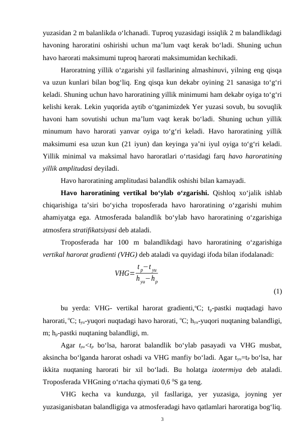 yuzasidan 2 m balanlikda o‘lchanadi. Tuproq yuzasidagi issiqlik 2 m balandlikdagi
havoning haroratini oshirishi uchun ma’lum vaqt kerak bo‘ladi. Shuning uchun
havo harorati maksimumi tuproq harorati maksimumidan kechikadi.
Haroratning yillik o‘zgarishi yil fasllarining almashinuvi, yilning eng qisqa
va uzun kunlari bilan bog‘liq. Eng qisqa kun dekabr oyining 21 sanasiga to‘g‘ri
keladi. Shuning uchun havo haroratining yillik minimumi ham dekabr oyiga to‘g‘ri
kelishi kerak. Lekin yuqorida aytib o‘tganimizdek Yer yuzasi sovub, bu sovuqlik
havoni ham sovutishi uchun ma’lum vaqt kerak bo‘ladi. Shuning uchun yillik
minumum  havo harorati  yanvar  oyiga to‘g‘ri  keladi. Havo haroratining yillik
maksimumi esa uzun kun (21 iyun) dan keyinga ya’ni iyul oyiga to‘g‘ri keladi.
Yillik minimal va maksimal havo haroratlari o‘rtasidagi farq  havo haroratining
yillik amplitudasi deyiladi.
Havo haroratining amplitudasi balandlik oshishi bilan kamayadi.
Havo haroratining vertikal bo‘ylab o‘zgarishi.  Qishloq xo‘jalik ishlab
chiqarishiga  ta’siri  bo‘yicha  troposferada  havo  haroratining  o‘zgarishi  muhim
ahamiyatga ega. Atmosferada balandlik bo‘ylab havo haroratining o‘zgarishiga
atmosfera stratifikatsiyasi deb ataladi. 
Troposferada  har  100  m  balandlikdagi  havo  haroratining  o‘zgarishiga
vertikal harorat gradienti (VHG) deb ataladi va quyidagi ifoda bilan ifodalanadi:
 
VHG=
t p−t yu
h yu−hp
(1)
bu  yerda:  VHG-  vertikal  harorat  gradienti,oC;  tp-pastki  nuqtadagi  havo
harorati, oC; tyu-yuqori nuqtadagi havo harorati, oC; hyu-yuqori nuqtaning balandligi,
m; hp-pastki nuqtaning balandligi, m.
Agar  tyu<tp bo‘lsa, harorat balandlik bo‘ylab pasayadi  va VHG musbat,
aksincha bo‘lganda harorat oshadi va VHG manfiy bo‘ladi. Agar tyu=tP bo‘lsa, har
ikkita  nuqtaning  harorati  bir  xil  bo‘ladi.  Bu  holatga  izotermiya deb  ataladi.
Troposferada VHGning o‘rtacha qiymati 0,6 0S ga teng.
VHG  kecha  va  kunduzga,  yil  fasllariga,  yer  yuzasiga,  joyning  yer
yuzasiganisbatan balandligiga va atmosferadagi havo qatlamlari haroratiga bog‘liq.
3
