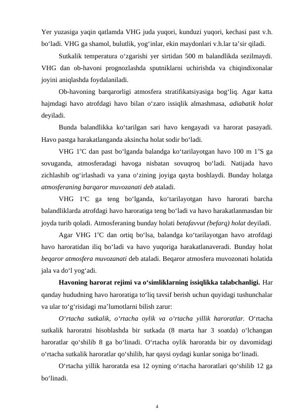 Yer yuzasiga yaqin qatlamda VHG juda yuqori, kunduzi yuqori, kechasi past v.h.
bo‘ladi. VHG ga shamol, bulutlik, yog‘inlar, ekin maydonlari v.h.lar ta’sir qiladi.
Sutkalik temperatura o‘zgarishi yer sirtidan 500 m balandlikda sezilmaydi.
VHG dan ob-havoni  prognozlashda  sputniklarni  uchirishda  va chiqindixonalar
joyini aniqlashda foydalaniladi.
Ob-havoning barqarorligi atmosfera stratifikatsiyasiga bog‘liq. Agar katta
hajmdagi havo atrofdagi havo bilan o‘zaro issiqlik almashmasa,  adiabatik holat
deyiladi.
Bunda balandlikka ko‘tarilgan sari havo kengayadi  va harorat pasayadi.
Havo pastga harakatlanganda aksincha holat sodir bo‘ladi.
VHG 1oC dan past bo‘lganda balandga ko‘tarilayotgan havo 100 m 1oS ga
sovuganda,  atmosferadagi  havoga  nisbatan  sovuqroq  bo‘ladi.  Natijada  havo
zichlashib og‘irlashadi va yana o‘zining joyiga qayta boshlaydi. Bunday holatga
atmosferaning barqaror muvozanati deb ataladi.
VHG  1oC  ga  teng  bo‘lganda,  ko‘tarilayotgan  havo  harorati  barcha
balandliklarda atrofdagi havo haroratiga teng bo‘ladi va havo harakatlanmasdan bir
joyda turib qoladi. Atmosferaning bunday holati betafavvut (befarq) holat deyiladi.
Agar VHG 1oC dan ortiq bo‘lsa, balandga ko‘tarilayotgan havo atrofdagi
havo haroratidan iliq bo‘ladi va havo yuqoriga harakatlanaveradi. Bunday holat
beqaror atmosfera muvozanati deb ataladi. Beqaror atmosfera muvozonati holatida
jala va do‘l yog‘adi. 
Havoning harorat rejimi va o‘simliklarning issiqlikka talabchanligi. Har
qanday hududning havo haroratiga to‘liq tavsif berish uchun quyidagi tushunchalar
va ular to‘g‘risidagi ma’lumotlarni bilish zarur: 
O‘rtacha sutkalik, o‘rtacha oylik va o‘rtacha yillik haroratlar. O‘rtacha
sutkalik  haroratni  hisoblashda  bir  sutkada  (8  marta  har  3  soatda)  o‘lchangan
haroratlar qo‘shilib 8 ga bo‘linadi. O‘rtacha oylik haroratda bir oy davomidagi
o‘rtacha sutkalik haroratlar qo‘shilib, har qaysi oydagi kunlar soniga bo‘linadi.
O‘rtacha yillik haroratda esa 12 oyning o‘rtacha haroratlari qo‘shilib 12 ga
bo‘linadi.
4
