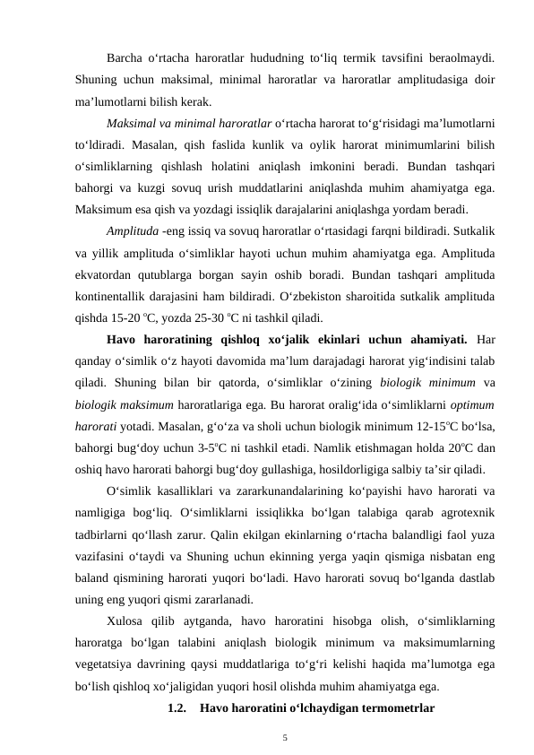 Barcha o‘rtacha haroratlar hududning to‘liq termik tavsifini beraolmaydi.
Shuning uchun maksimal, minimal haroratlar va haroratlar amplitudasiga doir
ma’lumotlarni bilish kerak.
Maksimal va minimal haroratlar o‘rtacha harorat to‘g‘risidagi ma’lumotlarni
to‘ldiradi. Masalan,  qish  faslida  kunlik va oylik harorat  minimumlarini  bilish
o‘simliklarning  qishlash  holatini  aniqlash  imkonini  beradi.  Bundan  tashqari
bahorgi va kuzgi sovuq urish muddatlarini aniqlashda muhim ahamiyatga ega.
Maksimum esa qish va yozdagi issiqlik darajalarini aniqlashga yordam beradi.
Amplituda -eng issiq va sovuq haroratlar o‘rtasidagi farqni bildiradi. Sutkalik
va yillik amplituda o‘simliklar hayoti uchun muhim ahamiyatga ega. Amplituda
ekvatordan  qutublarga  borgan  sayin  oshib  boradi.  Bundan  tashqari  amplituda
kontinentallik darajasini ham bildiradi. O‘zbekiston sharoitida sutkalik amplituda
qishda 15-20 oC, yozda 25-30 oC ni tashkil qiladi.
Havo  haroratining  qishloq  xo‘jalik  ekinlari  uchun  ahamiyati.  Har
qanday o‘simlik o‘z hayoti davomida ma’lum darajadagi harorat yig‘indisini talab
qiladi.  Shuning  bilan  bir  qatorda,  o‘simliklar  o‘zining  biologik  minimum va
biologik maksimum haroratlariga ega. Bu harorat oralig‘ida o‘simliklarni optimum
harorati yotadi. Masalan, g‘o‘za va sholi uchun biologik minimum 12-15oC bo‘lsa,
bahorgi bug‘doy uchun 3-5oC ni tashkil etadi. Namlik etishmagan holda 20oC dan
oshiq havo harorati bahorgi bug‘doy gullashiga, hosildorligiga salbiy ta’sir qiladi.
O‘simlik kasalliklari va zararkunandalarining ko‘payishi havo harorati va
namligiga  bog‘liq.  O‘simliklarni  issiqlikka  bo‘lgan  talabiga  qarab  agrotexnik
tadbirlarni qo‘llash zarur. Qalin ekilgan ekinlarning o‘rtacha balandligi faol yuza
vazifasini o‘taydi va Shuning uchun ekinning yerga yaqin qismiga nisbatan eng
baland qismining harorati yuqori bo‘ladi. Havo harorati sovuq bo‘lganda dastlab
uning eng yuqori qismi zararlanadi.
Xulosa  qilib  aytganda,  havo  haroratini  hisobga  olish,  o‘simliklarning
haroratga  bo‘lgan  talabini  aniqlash  biologik  minimum  va  maksimumlarning
vegetatsiya davrining qaysi muddatlariga to‘g‘ri kelishi haqida ma’lumotga ega
bo‘lish qishloq xo‘jaligidan yuqori hosil olishda muhim ahamiyatga ega.
1.2.
Havo haroratini o‘lchaydigan termometrlar
5
