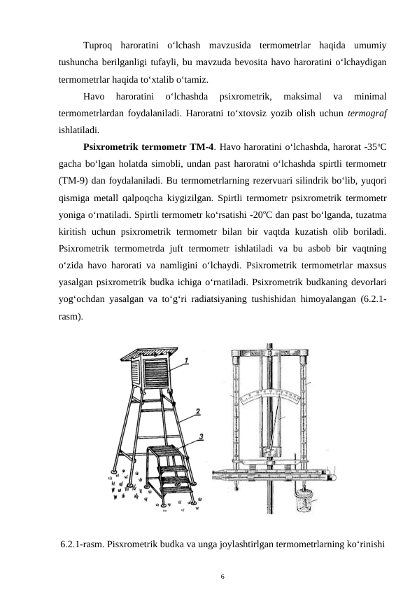 Tuproq  haroratini  o‘lchash  mavzusida  termometrlar  haqida  umumiy
tushuncha berilganligi tufayli, bu mavzuda bevosita havo haroratini o‘lchaydigan
termometrlar haqida to‘xtalib o‘tamiz.
Havo  haroratini  o‘lchashda  psixrometrik,  maksimal  va  minimal
termometrlardan foydalaniladi. Haroratni to‘xtovsiz yozib olish uchun  termograf
ishlatiladi.
Psixrometrik termometr TM-4. Havo haroratini o‘lchashda, harorat -35oC
gacha bo‘lgan holatda simobli, undan past haroratni o‘lchashda spirtli termometr
(TM-9) dan foydalaniladi. Bu termometrlarning rezervuari silindrik bo‘lib, yuqori
qismiga metall qalpoqcha kiygizilgan. Spirtli termometr psixrometrik termometr
yoniga o‘rnatiladi. Spirtli termometr ko‘rsatishi -20oC dan past bo‘lganda, tuzatma
kiritish uchun psixrometrik termometr bilan bir  vaqtda kuzatish olib boriladi.
Psixrometrik termometrda juft termometr ishlatiladi va bu asbob bir vaqtning
o‘zida havo harorati va namligini o‘lchaydi. Psixrometrik termometrlar maxsus
yasalgan psixrometrik budka ichiga o‘rnatiladi. Psixrometrik budkaning devorlari
yog‘ochdan yasalgan va to‘g‘ri radiatsiyaning tushishidan himoyalangan (6.2.1-
rasm). 
 
6.2.1-rasm. Pisxrometrik budka va unga joylashtirlgan termometrlarning ko‘rinishi
6
