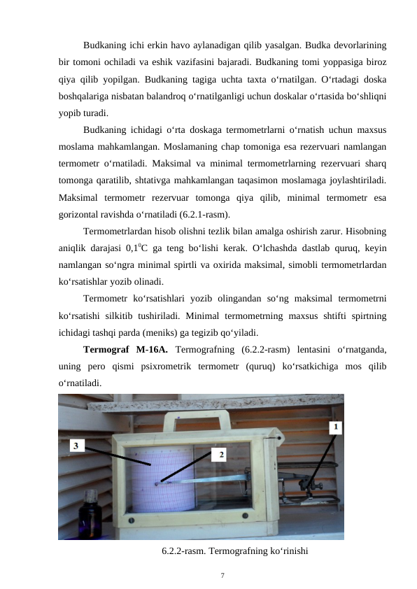 Budkaning ichi erkin havo aylanadigan qilib yasalgan. Budka devorlarining
bir tomoni ochiladi va eshik vazifasini bajaradi. Budkaning tomi yoppasiga biroz
qiya qilib yopilgan. Budkaning tagiga uchta taxta o‘rnatilgan. O‘rtadagi doska
boshqalariga nisbatan balandroq o‘rnatilganligi uchun doskalar o‘rtasida bo‘shliqni
yopib turadi.
Budkaning ichidagi o‘rta doskaga termometrlarni o‘rnatish uchun maxsus
moslama mahkamlangan. Moslamaning chap tomoniga esa rezervuari namlangan
termometr o‘rnatiladi. Maksimal va minimal termometrlarning rezervuari sharq
tomonga qaratilib, shtativga mahkamlangan taqasimon moslamaga joylashtiriladi.
Maksimal  termometr  rezervuar  tomonga  qiya  qilib,  minimal  termometr  esa
gorizontal ravishda o‘rnatiladi (6.2.1-rasm).
Termometrlardan hisob olishni tezlik bilan amalga oshirish zarur. Hisobning
aniqlik darajasi 0,10C ga teng bo‘lishi kerak. O‘lchashda dastlab quruq, keyin
namlangan so‘ngra minimal spirtli va oxirida maksimal, simobli termometrlardan
ko‘rsatishlar yozib olinadi.
Termometr  ko‘rsatishlari  yozib  olingandan  so‘ng  maksimal  termometrni
ko‘rsatishi  silkitib  tushiriladi. Minimal  termometrning  maxsus  shtifti  spirtning
ichidagi tashqi parda (meniks) ga tegizib qo‘yiladi.
Termograf  M-16A. Termografning  (6.2.2-rasm)  lentasini  o‘rnatganda,
uning  pero  qismi  psixrometrik  termometr  (quruq)  ko‘rsatkichiga  mos  qilib
o‘rnatiladi.
6.2.2-rasm. Termografning ko‘rinishi
7
