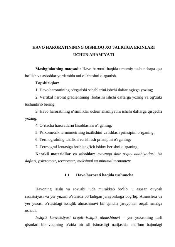 HAVO HARORATININING QISHLOQ XO`JALIGIGA EKINLARI
UCHUN AHAMIYATI
Mashg‘ulotning maqsadi: Havo harorati haqida umumiy tushunchaga ega
bo‘lish va asboblar yordamida uni o‘lchashni o‘rganish.
Topshiriqlar:
1. Havo haroratining o‘zgarishi sabablarini ishchi daftaringizga yozing;
2. Vertikal harorat gradientining ifodasini ishchi daftarga yozing va og‘zaki
tushuntirib bering;
3. Havo haroratining o‘simliklar uchun ahamiyatini ishchi daftarga qisqacha
yozing;
4. O‘rtacha haroratlarni hisoblashni o‘rganing;
5. Psixometrik termometrning tuzilishini va ishlash prinsipini o‘rganing;
6. Termografning tuzilishi va ishlash prinsipini o‘rganing;
7. Termograf lentasiga boshlang‘ich ishlov berishni o‘rganing.
Kerakli materiallar va asboblar: mavzuga doir o‘quv adabiyotlari, ish
daftari, psixrometr, termometr, maksimal va minimal termometr.
1.1.
 Havo harorati haqida tushuncha
Havoning  isishi  va  sovushi  juda  murakkab  bo‘lib,  u  asosan  quyosh
radiatsiyasi va yer yuzasi o‘rtasida bo‘ladigan jarayonlarga bog‘liq. Atmosfera va
yer yuzasi o‘rtasidagi issiqlik almashinuvi bir qancha jarayonlar orqali amalga
oshadi.
Issiqlik  konveksiyasi  orqali  issiqlik  almashinuvi  –  yer  yuzasining  turli
qismlari  bir  vaqtning  o‘zida  bir  xil  isimasligi  natijasida,  ma’lum  hajmdagi
