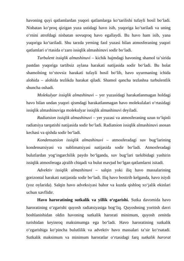 havoning quyi qatlamlardan yuqori qatlamlarga ko‘tarilishi tufayli hosil bo‘ladi.
Nisbatan ko‘proq qizigan yuza ustidagi havo isib, yuqoriga ko‘tariladi va uning
o‘rnini  atrofdagi  nisbatan  sovuqroq  havo  egallaydi.  Bu  havo  ham  isib,  yana
yuqoriga ko‘tariladi. Shu tarzda yerning faol yuzasi bilan atmosferaning yuqori
qatlamlari o‘rtasida o‘zaro issiqlik almashinuvi sodir bo‘ladi.
Turbulent issiqlik almashinuvi – kichik hajmdagi havoning shamol ta’sirida
pastdan  yuqoriga  tartibsiz  aylana  harakati  natijasida  sodir  bo‘ladi.  Bu  holat
shamolning  to‘xtovsiz  harakati  tufayli  hosil  bo‘lib,  havo  uyurmaning  ichida
alohida – alohida tezlikda harakat qiladi. Shamol qancha tezlashsa turbulentlik
shuncha oshadi.
Molekulyar issiqlik almashinuvi – yer yuzasidagi harakatlanmagan holdagi
havo bilan undan yuqori qismdagi harakatlanmagan havo molekulalari o‘rtasidagi
issiqlik almashinuviga molekulyar issiqlik almashinuvi deyiladi. 
Radiatsion issiqlik almashinuvi – yer yuzasi va atmosferaning uzun to‘lqinli
radiatsiya tarqatishi natijasida sodir bo‘ladi. Radiatsion issiqlik almashinuvi asosan
kechasi va qishda sodir bo‘ladi.
Kondensatsion  issiqlik  almashinuvi  –  atmosferadagi  suv  bug‘larining
kondensatsiyasi  va  sublimatsiyasi  natijasida  sodir  bo‘ladi.  Atmosferadagi
bulutlardan yog‘ingarchilik paydo bo‘lganda, suv bug‘lari  tarkibidagi  yashirin
issiqlik atmosferaga ajralib chiqadi va bulut mavjud bo‘lgan qatlamlarni isitadi.
Advektiv  issiqlik  almashinuvi  –  salqin  yoki  iliq  havo  massalarining
gorizontal harakati natijasida sodir bo‘ladi. Iliq havo bostirib kelganda, havo isiydi
(yoz oylarida). Salqin havo adveksiyasi bahor va kuzda qishloq xo‘jalik ekinlari
uchun xavflidir.
Havo haroratining sutkalik va yillik o‘zgarishi. Sutka davomida havo
haroratining o‘zgarishi quyosh radiatsiyasiga bog‘liq. Quyoshning yoritish davri
boshlanishidan  oldin  havoning  sutkalik  harorati  minimum,  quyosh  zenitda
turishidan  keyinroq  maksimumga  ega  bo‘ladi.  Havo  haroratining  sutkalik
o‘zgarishiga ko‘pincha bulutlilik va advektiv havo massalari  ta’sir ko‘rsatadi.
Sutkalik  maksimum  va  minimum  haroratlar  o‘rtasidagi  farq  sutkalik harorat
