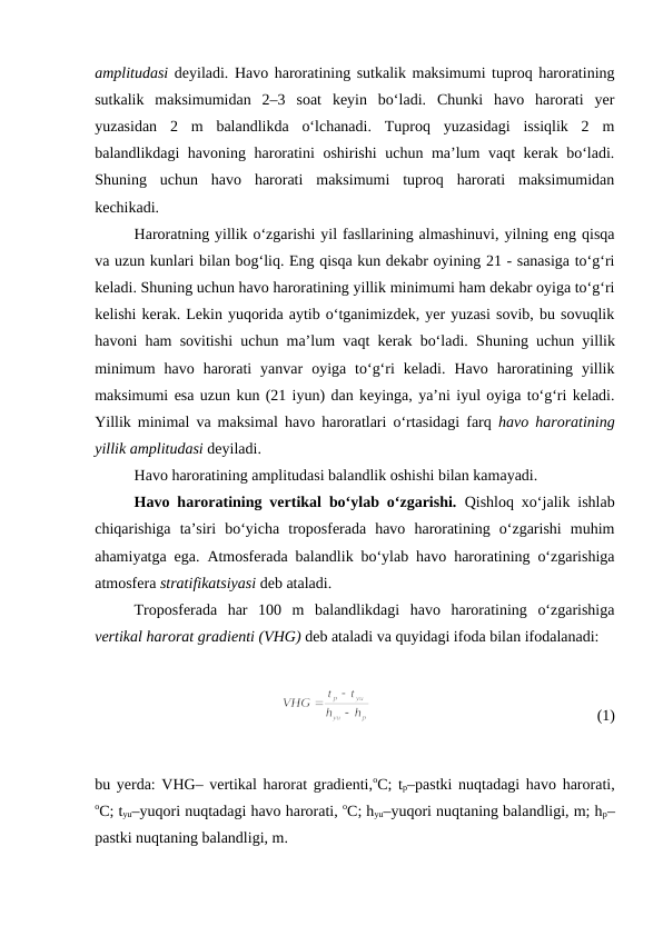 amplitudasi deyiladi. Havo haroratining sutkalik maksimumi tuproq haroratining
sutkalik  maksimumidan  2–3  soat  keyin  bo‘ladi.  Chunki  havo  harorati  yer
yuzasidan  2  m  balandlikda  o‘lchanadi.  Tuproq  yuzasidagi  issiqlik  2  m
balandlikdagi havoning haroratini oshirishi uchun ma’lum vaqt kerak bo‘ladi.
Shuning  uchun  havo  harorati  maksimumi  tuproq  harorati  maksimumidan
kechikadi.
Haroratning yillik o‘zgarishi yil fasllarining almashinuvi, yilning eng qisqa
va uzun kunlari bilan bog‘liq. Eng qisqa kun dekabr oyining 21 - sanasiga to‘g‘ri
keladi. Shuning uchun havo haroratining yillik minimumi ham dekabr oyiga to‘g‘ri
kelishi kerak. Lekin yuqorida aytib o‘tganimizdek, yer yuzasi sovib, bu sovuqlik
havoni ham sovitishi uchun ma’lum vaqt kerak bo‘ladi. Shuning uchun yillik
minimum  havo  harorati  yanvar  oyiga  to‘g‘ri  keladi.  Havo  haroratining  yillik
maksimumi esa uzun kun (21 iyun) dan keyinga, ya’ni iyul oyiga to‘g‘ri keladi.
Yillik minimal va maksimal havo haroratlari o‘rtasidagi farq  havo haroratining
yillik amplitudasi deyiladi.
Havo haroratining amplitudasi balandlik oshishi bilan kamayadi.
Havo haroratining vertikal bo‘ylab o‘zgarishi.  Qishloq xo‘jalik ishlab
chiqarishiga  ta’siri  bo‘yicha  troposferada  havo  haroratining  o‘zgarishi  muhim
ahamiyatga ega. Atmosferada balandlik bo‘ylab havo haroratining o‘zgarishiga
atmosfera stratifikatsiyasi deb ataladi. 
Troposferada  har  100  m  balandlikdagi  havo  haroratining  o‘zgarishiga
vertikal harorat gradienti (VHG) deb ataladi va quyidagi ifoda bilan ifodalanadi:
(1)
bu yerda: VHG– vertikal harorat gradienti,oC; tp–pastki nuqtadagi havo harorati,
oC; tyu–yuqori nuqtadagi havo harorati, oC; hyu–yuqori nuqtaning balandligi, m; hp–
pastki nuqtaning balandligi, m.
