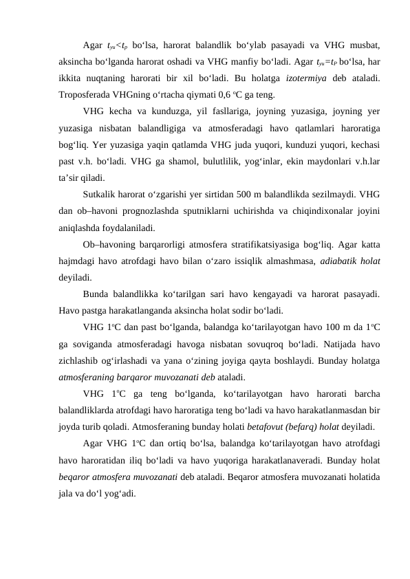 Agar  tyu<tp bo‘lsa, harorat balandlik bo‘ylab pasayadi  va VHG musbat,
aksincha bo‘lganda harorat oshadi va VHG manfiy bo‘ladi. Agar tyu=tP bo‘lsa, har
ikkita  nuqtaning  harorati  bir  xil  bo‘ladi.  Bu  holatga  izotermiya deb  ataladi.
Troposferada VHGning o‘rtacha qiymati 0,6 oC ga teng.
VHG  kecha  va  kunduzga,  yil  fasllariga,  joyning  yuzasiga,  joyning  yer
yuzasiga  nisbatan  balandligiga  va  atmosferadagi  havo  qatlamlari  haroratiga
bog‘liq. Yer yuzasiga yaqin qatlamda VHG juda yuqori, kunduzi yuqori, kechasi
past v.h. bo‘ladi. VHG ga shamol, bulutlilik, yog‘inlar, ekin maydonlari v.h.lar
ta’sir qiladi.
Sutkalik harorat o‘zgarishi yer sirtidan 500 m balandlikda sezilmaydi. VHG
dan ob–havoni prognozlashda sputniklarni uchirishda va chiqindixonalar joyini
aniqlashda foydalaniladi.
Ob–havoning barqarorligi atmosfera stratifikatsiyasiga bog‘liq. Agar katta
hajmdagi havo atrofdagi havo bilan o‘zaro issiqlik almashmasa,  adiabatik holat
deyiladi.
Bunda balandlikka ko‘tarilgan sari havo kengayadi va harorat pasayadi.
Havo pastga harakatlanganda aksincha holat sodir bo‘ladi.
VHG 1oC dan past bo‘lganda, balandga ko‘tarilayotgan havo 100 m da 1oC
ga soviganda  atmosferadagi havoga nisbatan sovuqroq bo‘ladi. Natijada havo
zichlashib og‘irlashadi va yana o‘zining joyiga qayta boshlaydi. Bunday holatga
atmosferaning barqaror muvozanati deb ataladi.
VHG  1oC  ga  teng  bo‘lganda,  ko‘tarilayotgan  havo  harorati  barcha
balandliklarda atrofdagi havo haroratiga teng bo‘ladi va havo harakatlanmasdan bir
joyda turib qoladi. Atmosferaning bunday holati betafovut (befarq) holat deyiladi.
Agar VHG 1oC dan ortiq bo‘lsa, balandga ko‘tarilayotgan havo atrofdagi
havo haroratidan iliq bo‘ladi va havo yuqoriga harakatlanaveradi. Bunday holat
beqaror atmosfera muvozanati deb ataladi. Beqaror atmosfera muvozanati holatida
jala va do‘l yog‘adi. 

