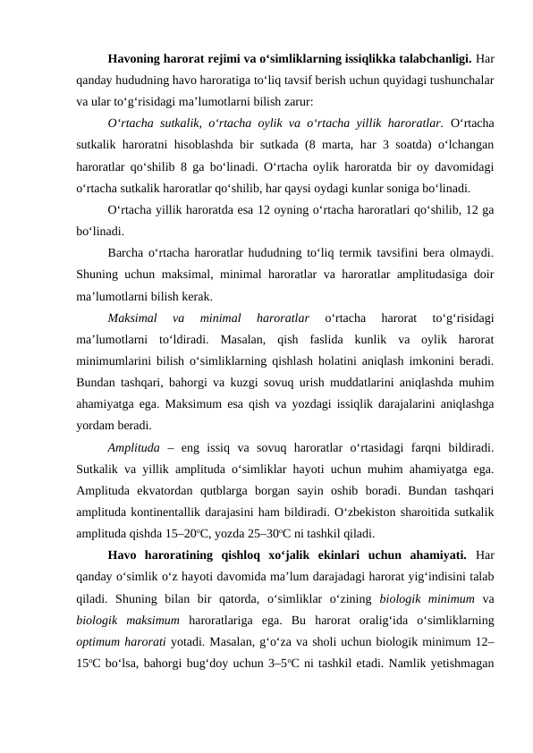 Havoning harorat rejimi va o‘simliklarning issiqlikka talabchanligi. Har
qanday hududning havo haroratiga to‘liq tavsif berish uchun quyidagi tushunchalar
va ular to‘g‘risidagi ma’lumotlarni bilish zarur: 
O‘rtacha sutkalik, o‘rtacha oylik va o‘rtacha yillik haroratlar. O‘rtacha
sutkalik haroratni hisoblashda bir sutkada (8 marta, har 3 soatda) o‘lchangan
haroratlar qo‘shilib 8 ga bo‘linadi. O‘rtacha oylik haroratda bir oy davomidagi
o‘rtacha sutkalik haroratlar qo‘shilib, har qaysi oydagi kunlar soniga bo‘linadi.
O‘rtacha yillik haroratda esa 12 oyning o‘rtacha haroratlari qo‘shilib, 12 ga
bo‘linadi.
Barcha o‘rtacha haroratlar hududning to‘liq termik tavsifini bera olmaydi.
Shuning uchun maksimal, minimal haroratlar va haroratlar amplitudasiga doir
ma’lumotlarni bilish kerak.
Maksimal  va  minimal  haroratlar 
o‘rtacha  harorat  to‘g‘risidagi
ma’lumotlarni  to‘ldiradi.  Masalan,  qish  faslida  kunlik  va  oylik  harorat
minimumlarini bilish o‘simliklarning qishlash holatini aniqlash imkonini beradi.
Bundan tashqari, bahorgi va kuzgi sovuq urish muddatlarini aniqlashda muhim
ahamiyatga ega. Maksimum esa qish va yozdagi issiqlik darajalarini aniqlashga
yordam beradi.
Amplituda –  eng  issiq  va  sovuq  haroratlar  o‘rtasidagi  farqni  bildiradi.
Sutkalik va yillik amplituda o‘simliklar hayoti uchun muhim ahamiyatga ega.
Amplituda  ekvatordan  qutblarga  borgan  sayin  oshib  boradi.  Bundan  tashqari
amplituda kontinentallik darajasini ham bildiradi. O‘zbekiston sharoitida sutkalik
amplituda qishda 15–20oC, yozda 25–30oC ni tashkil qiladi.
Havo  haroratining  qishloq  xo‘jalik  ekinlari  uchun  ahamiyati.  Har
qanday o‘simlik o‘z hayoti davomida ma’lum darajadagi harorat yig‘indisini talab
qiladi.  Shuning  bilan  bir  qatorda,  o‘simliklar  o‘zining  biologik  minimum va
biologik  maksimum  haroratlariga  ega.  Bu  harorat  oralig‘ida  o‘simliklarning
optimum harorati yotadi. Masalan, g‘o‘za va sholi uchun biologik minimum 12–
15oC bo‘lsa, bahorgi bug‘doy uchun 3–5oC ni tashkil etadi. Namlik yetishmagan
