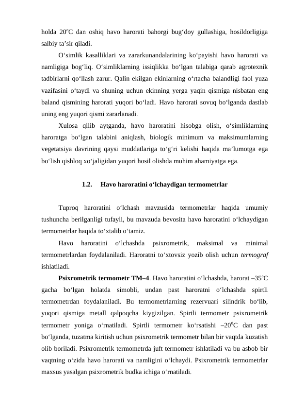 holda 20oC dan oshiq havo harorati bahorgi bug‘doy gullashiga, hosildorligiga
salbiy ta’sir qiladi. 
O‘simlik kasalliklari va zararkunandalarining ko‘payishi havo harorati va
namligiga bog‘liq. O‘simliklarning issiqlikka bo‘lgan talabiga qarab agrotexnik
tadbirlarni qo‘llash zarur. Qalin ekilgan ekinlarning o‘rtacha balandligi faol yuza
vazifasini o‘taydi va shuning uchun ekinning yerga yaqin qismiga nisbatan eng
baland qismining harorati yuqori bo‘ladi. Havo harorati sovuq bo‘lganda dastlab
uning eng yuqori qismi zararlanadi.
Xulosa  qilib  aytganda,  havo  haroratini  hisobga  olish,  o‘simliklarning
haroratga  bo‘lgan  talabini  aniqlash,  biologik  minimum  va  maksimumlarning
vegetatsiya davrining qaysi muddatlariga to‘g‘ri kelishi haqida ma’lumotga ega
bo‘lish qishloq xo‘jaligidan yuqori hosil olishda muhim ahamiyatga ega.
1.2.
 Havo haroratini o‘lchaydigan termometrlar
Tuproq  haroratini  o‘lchash  mavzusida  termometrlar  haqida  umumiy
tushuncha berilganligi tufayli, bu mavzuda bevosita havo haroratini o‘lchaydigan
termometrlar haqida to‘xtalib o‘tamiz.
Havo  haroratini  o‘lchashda  psixrometrik,  maksimal  va  minimal
termometrlardan foydalaniladi. Haroratni to‘xtovsiz yozib olish uchun termograf
ishlatiladi.
Psixrometrik termometr TM–4. Havo haroratini o‘lchashda, harorat –35oC
gacha  bo‘lgan  holatda  simobli,  undan  past  haroratni  o‘lchashda  spirtli
termometrdan  foydalaniladi.  Bu  termometrlarning  rezervuari  silindrik  bo‘lib,
yuqori  qismiga  metall  qalpoqcha  kiygizilgan.  Spirtli  termometr  psixrometrik
termometr  yoniga  o‘rnatiladi.  Spirtli  termometr  ko‘rsatishi  –200C  dan  past
bo‘lganda, tuzatma kiritish uchun psixrometrik termometr bilan bir vaqtda kuzatish
olib boriladi. Psixrometrik termometrda juft termometr ishlatiladi va bu asbob bir
vaqtning o‘zida havo harorati va namligini o‘lchaydi. Psixrometrik termometrlar
maxsus yasalgan psixrometrik budka ichiga o‘rnatiladi.
