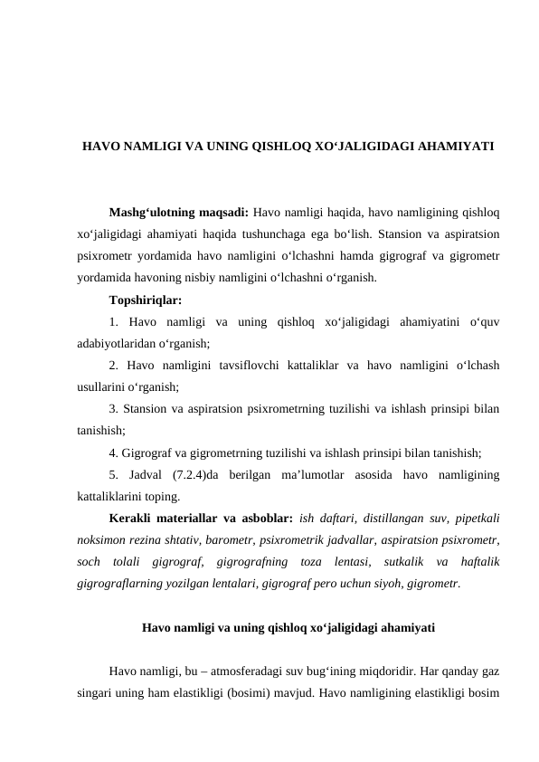HAVO NAMLIGI VA UNING QISHLOQ XO‘JALIGIDAGI AHAMIYATI
Mashg‘ulotning maqsadi: Havo namligi haqida, havo namligining qishloq
xo‘jaligidagi ahamiyati haqida tushunchaga ega bo‘lish. Stansion va aspiratsion
psixrometr yordamida havo namligini o‘lchashni hamda gigrograf va gigrometr
yordamida havoning nisbiy namligini o‘lchashni o‘rganish.
Topshiriqlar:
1.  Havo  namligi  va  uning  qishloq  xo‘jaligidagi  ahamiyatini  o‘quv
adabiyotlaridan o‘rganish;
2. Havo  namligini  tavsiflovchi  kattaliklar  va  havo  namligini  o‘lchash
usullarini o‘rganish;
3. Stansion va aspiratsion psixrometrning tuzilishi va ishlash prinsipi bilan
tanishish;
4. Gigrograf va gigrometrning tuzilishi va ishlash prinsipi bilan tanishish;
5.  Jadval  (7.2.4)da  berilgan  ma’lumotlar  asosida  havo  namligining
kattaliklarini toping.
Kerakli materiallar va asboblar:  ish daftari, distillangan suv, pipetkali
noksimon rezina shtativ, barometr, psixrometrik jadvallar, aspiratsion psixrometr,
soch  tolali  gigrograf,  gigrografning  toza  lentasi,  sutkalik  va  haftalik
gigrograflarning yozilgan lentalari, gigrograf pero uchun siyoh, gigrometr.
Havo namligi va uning qishloq xo‘jaligidagi ahamiyati
Havo namligi, bu – atmosferadagi suv bug‘ining miqdoridir. Har qanday gaz
singari uning ham elastikligi (bosimi) mavjud. Havo namligining elastikligi bosim
