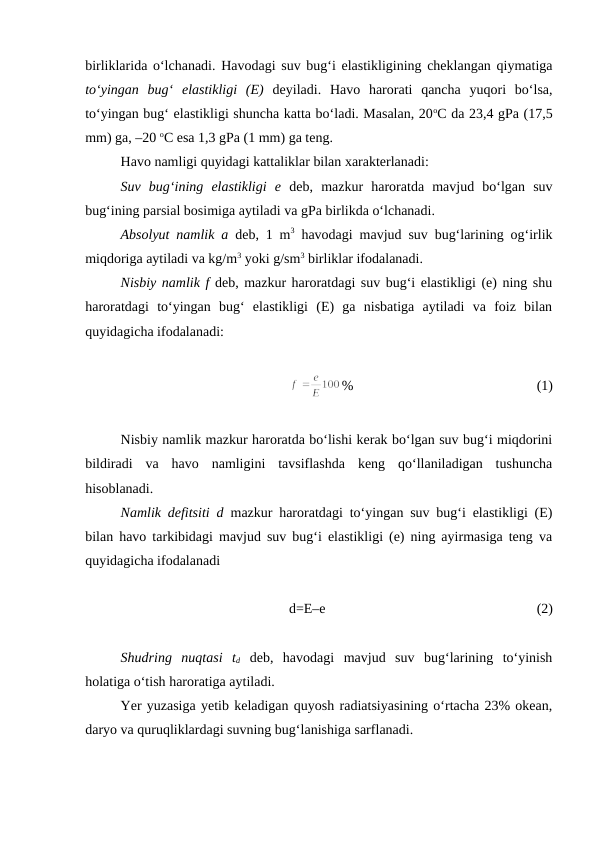 birliklarida o‘lchanadi. Havodagi suv bug‘i elastikligining cheklangan qiymatiga
to‘yingan  bug‘  elastikligi  (E) deyiladi.  Havo  harorati  qancha  yuqori  bo‘lsa,
to‘yingan bug‘ elastikligi shuncha katta bo‘ladi. Masalan, 20oC da 23,4 gPa (17,5
mm) ga, –20 oC esa 1,3 gPa (1 mm) ga teng.
Havo namligi quyidagi kattaliklar bilan xarakterlanadi:
Suv  bug‘ining  elastikligi  e deb,  mazkur  haroratda  mavjud  bo‘lgan  suv
bug‘ining parsial bosimiga aytiladi va gPa birlikda o‘lchanadi.
Absolyut namlik a deb, 1 m3 havodagi mavjud suv bug‘larining og‘irlik
miqdoriga aytiladi va kg/m3 yoki g/sm3 birliklar ifodalanadi.
Nisbiy namlik f deb, mazkur haroratdagi suv bug‘i elastikligi (e) ning shu
haroratdagi  to‘yingan  bug‘  elastikligi  (E)  ga  nisbatiga  aytiladi  va  foiz  bilan
quyidagicha ifodalanadi:
%
(1)
Nisbiy namlik mazkur haroratda bo‘lishi kerak bo‘lgan suv bug‘i miqdorini
bildiradi  va  havo  namligini  tavsiflashda  keng  qo‘llaniladigan  tushuncha
hisoblanadi.
Namlik defitsiti d mazkur haroratdagi to‘yingan suv bug‘i elastikligi (E)
bilan havo tarkibidagi mavjud suv bug‘i elastikligi (e) ning ayirmasiga teng va
quyidagicha ifodalanadi
d=E–e 
(2)
Shudring  nuqtasi  td deb,  havodagi  mavjud  suv  bug‘larining  to‘yinish
holatiga o‘tish haroratiga aytiladi.
Yer yuzasiga yetib keladigan quyosh radiatsiyasining o‘rtacha 23% okean,
daryo va quruqliklardagi suvning bug‘lanishiga sarflanadi.
