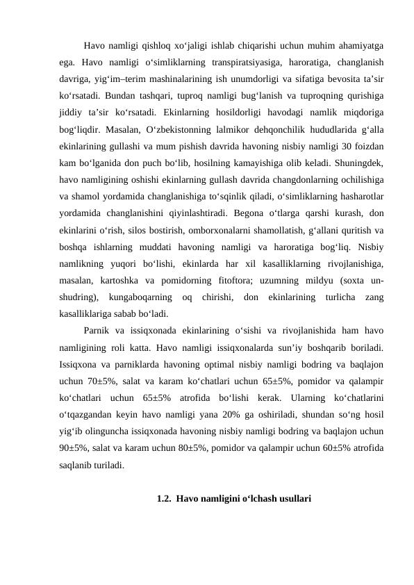 Havo namligi qishloq xo‘jaligi ishlab chiqarishi uchun muhim ahamiyatga
ega.  Havo  namligi  o‘simliklarning  transpiratsiyasiga,  haroratiga,  changlanish
davriga, yig‘im–terim mashinalarining ish unumdorligi va sifatiga bevosita ta’sir
ko‘rsatadi. Bundan tashqari, tuproq namligi bug‘lanish va tuproqning qurishiga
jiddiy  ta’sir  ko‘rsatadi.  Ekinlarning  hosildorligi  havodagi  namlik  miqdoriga
bog‘liqdir. Masalan, O‘zbekistonning lalmikor dehqonchilik hududlarida g‘alla
ekinlarining gullashi va mum pishish davrida havoning nisbiy namligi 30 foizdan
kam bo‘lganida don puch bo‘lib, hosilning kamayishiga olib keladi. Shuningdek,
havo namligining oshishi ekinlarning gullash davrida changdonlarning ochilishiga
va shamol yordamida changlanishiga to‘sqinlik qiladi, o‘simliklarning hasharotlar
yordamida  changlanishini  qiyinlashtiradi.  Begona  o‘tlarga  qarshi  kurash,  don
ekinlarini o‘rish, silos bostirish, omborxonalarni shamollatish, g‘allani quritish va
boshqa  ishlarning  muddati  havoning  namligi  va  haroratiga  bog‘liq.  Nisbiy
namlikning  yuqori  bo‘lishi,  ekinlarda  har  xil  kasalliklarning  rivojlanishiga,
masalan,  kartoshka  va  pomidorning  fitoftora;  uzumning  mildyu  (soxta  un-
shudring),  kungaboqarning  oq  chirishi,  don  ekinlarining  turlicha  zang
kasalliklariga sabab bo‘ladi.
Parnik  va  issiqxonada  ekinlarining  o‘sishi  va  rivojlanishida  ham  havo
namligining roli katta. Havo namligi issiqxonalarda sun’iy boshqarib boriladi.
Issiqxona va parniklarda havoning optimal nisbiy namligi bodring va baqlajon
uchun 70±5%, salat va karam ko‘chatlari uchun 65±5%, pomidor va qalampir
ko‘chatlari  uchun  65±5%  atrofida  bo‘lishi  kerak.  Ularning  ko‘chatlarini
o‘tqazgandan keyin havo namligi yana 20% ga oshiriladi, shundan so‘ng hosil
yig‘ib olinguncha issiqxonada havoning nisbiy namligi bodring va baqlajon uchun
90±5%, salat va karam uchun 80±5%, pomidor va qalampir uchun 60±5% atrofida
saqlanib turiladi.
1.2. Havo namligini o‘lchash usullari
