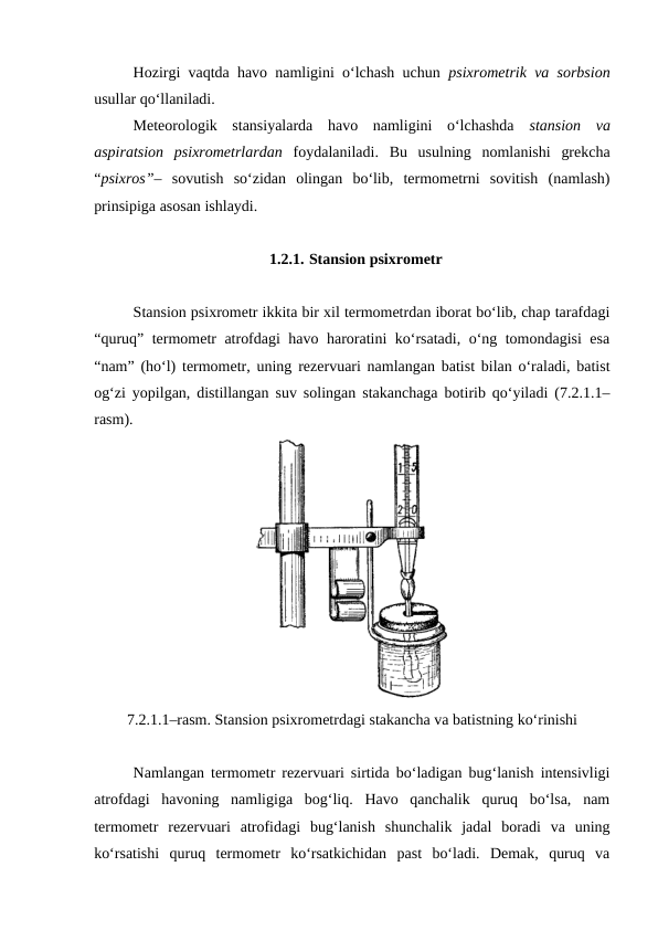 Hozirgi vaqtda havo namligini o‘lchash uchun  psixrometrik va sorbsion
usullar qo‘llaniladi. 
Meteorologik  stansiyalarda  havo  namligini  o‘lchashda  stansion  va
aspiratsion  psixrometrlardan  foydalaniladi.  Bu  usulning  nomlanishi  grekcha
“psixros”–  sovutish  so‘zidan  olingan  bo‘lib,  termometrni  sovitish  (namlash)
prinsipiga asosan ishlaydi.
 
1.2.1. Stansion psixrometr
Stansion psixrometr ikkita bir xil termometrdan iborat bo‘lib, chap tarafdagi
“quruq” termometr atrofdagi havo haroratini ko‘rsatadi, o‘ng tomondagisi esa
“nam” (ho‘l) termometr, uning rezervuari namlangan batist bilan o‘raladi, batist
og‘zi yopilgan, distillangan suv solingan stakanchaga botirib qo‘yiladi (7.2.1.1–
rasm). 
7.2.1.1–rasm. Stansion psixrometrdagi stakancha va batistning ko‘rinishi
Namlangan termometr rezervuari sirtida bo‘ladigan bug‘lanish intensivligi
atrofdagi  havoning  namligiga  bog‘liq.  Havo  qanchalik  quruq  bo‘lsa,  nam
termometr  rezervuari  atrofidagi  bug‘lanish  shunchalik  jadal  boradi  va  uning
ko‘rsatishi  quruq  termometr  ko‘rsatkichidan  past  bo‘ladi.  Demak,  quruq  va
