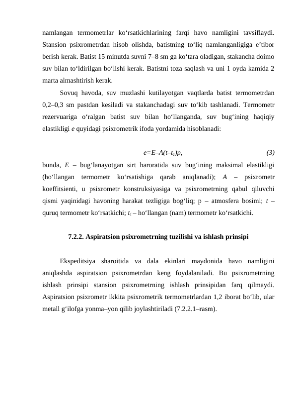 namlangan  termometrlar  ko‘rsatkichlarining  farqi  havo  namligini  tavsiflaydi.
Stansion psixrometrdan hisob olishda, batistning to‘liq namlanganligiga e’tibor
berish kerak. Batist 15 minutda suvni 7–8 sm ga ko‘tara oladigan, stakancha doimo
suv bilan to‘ldirilgan bo‘lishi kerak. Batistni toza saqlash va uni 1 oyda kamida 2
marta almashtirish kerak.
Sovuq havoda, suv muzlashi kutilayotgan vaqtlarda batist termometrdan
0,2–0,3 sm pastdan kesiladi va stakanchadagi suv to‘kib tashlanadi. Termometr
rezervuariga  o‘ralgan  batist  suv  bilan  ho‘llanganda,  suv  bug‘ining  haqiqiy
elastikligi e quyidagi psixrometrik ifoda yordamida hisoblanadi:
e=E–A(t–t1)p,
(3)
bunda,  E – bug‘lanayotgan sirt haroratida suv bug‘ining maksimal  elastikligi
(ho‘llangan  termometr  ko‘rsatishiga  qarab  aniqlanadi);  A –  psixrometr
koeffitsienti,  u  psixrometr  konstruksiyasiga  va  psixrometrning  qabul  qiluvchi
qismi yaqinidagi havoning harakat tezligiga bog‘liq; p – atmosfera bosimi;  t  –
quruq termometr ko‘rsatkichi; t1 – ho‘llangan (nam) termometr ko‘rsatkichi.
7.2.2. Aspiratsion psixrometrning tuzilishi va ishlash prinsipi
Ekspeditsiya  sharoitida  va  dala  ekinlari  maydonida  havo  namligini
aniqlashda  aspiratsion  psixrometrdan  keng  foydalaniladi.  Bu  psixrometrning
ishlash  prinsipi  stansion  psixrometrning  ishlash  prinsipidan  farq  qilmaydi.
Aspiratsion psixrometr ikkita psixrometrik termometrlardan 1,2 iborat bo‘lib, ular
metall g‘ilofga yonma–yon qilib joylashtiriladi (7.2.2.1–rasm). 
