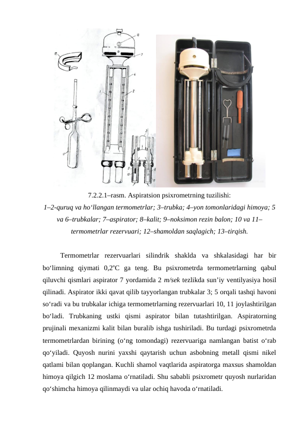 7.2.2.1–rasm. Aspiratsion psixrometrning tuzilishi:
1–2-quruq va ho‘llangan termometrlar; 3–trubka; 4–yon tomonlaridagi himoya; 5
va 6–trubkalar; 7–aspirator; 8–kalit; 9–noksimon rezin balon; 10 va 11–
termometrlar rezervuari; 12–shamoldan saqlagich; 13–tirqish.
Termometrlar  rezervuarlari  silindrik  shaklda  va  shkalasidagi  har  bir
bo‘limning  qiymati  0,2oC  ga  teng.  Bu  psixrometrda  termometrlarning  qabul
qiluvchi qismlari aspirator 7 yordamida 2 m/sek tezlikda sun’iy ventilyasiya hosil
qilinadi. Aspirator ikki qavat qilib tayyorlangan trubkalar 3; 5 orqali tashqi havoni
so‘radi va bu trubkalar ichiga termometrlarning rezervuarlari 10, 11 joylashtirilgan
bo‘ladi.  Trubkaning  ustki  qismi  aspirator  bilan  tutashtirilgan.  Aspiratorning
prujinali mexanizmi kalit bilan buralib ishga tushiriladi. Bu turdagi psixrometrda
termometrlardan birining (o‘ng tomondagi) rezervuariga namlangan batist o‘rab
qo‘yiladi. Quyosh nurini yaxshi qaytarish uchun asbobning metall qismi nikel
qatlami bilan qoplangan. Kuchli shamol vaqtlarida aspiratorga maxsus shamoldan
himoya qilgich 12 moslama o‘rnatiladi. Shu sababli psixrometr quyosh nurlaridan
qo‘shimcha himoya qilinmaydi va ular ochiq havoda o‘rnatiladi.
