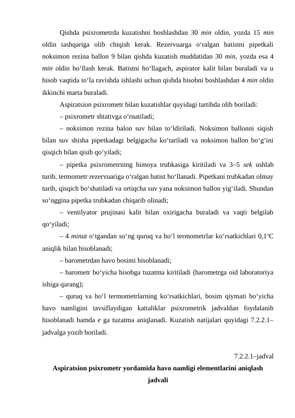 Qishda psixrometrda kuzatishni boshlashdan 30 min oldin, yozda 15  min
oldin  tashqariga  olib  chiqish  kerak.  Rezervuarga  o‘ralgan  batistni  pipetkali
noksimon rezina ballon 9 bilan qishda kuzatish muddatidan 30 min, yozda esa 4
min oldin ho‘llash kerak. Batistni ho‘llagach, aspirator kalit bilan buraladi va u
hisob vaqtida to‘la ravishda ishlashi uchun qishda hisobni boshlashdan 4 min oldin
ikkinchi marta buraladi.
Aspiratsion psixrometr bilan kuzatishlar quyidagi tartibda olib boriladi:
– psixrometr shtativga o‘rnatiladi;
– noksimon rezina balon suv bilan to‘ldiriladi. Noksimon ballonni siqish
bilan suv shisha pipetkadagi belgigacha ko‘tariladi va noksimon ballon bo‘g‘ini
qisqich bilan qisib qo‘yiladi;
– pipetka psixrometrning himoya trubkasiga kiritiladi va 3–5  sek ushlab
turib, termometr rezervuariga o‘ralgan batist ho‘llanadi. Pipetkani trubkadan olmay
turib, qisqich bo‘shatiladi va ortiqcha suv yana noksimon ballon yig‘iladi. Shundan
so‘nggina pipetka trubkadan chiqarib olinadi;
–  ventilyator  prujinasi  kalit  bilan  oxirigacha  buraladi  va  vaqti  belgilab
qo‘yiladi; 
– 4 minut o‘tgandan so‘ng quruq va ho‘l termometrlar ko‘rsatkichlari 0,1oC
aniqlik bilan hisoblanadi;
– barometrdan havo bosimi hisoblanadi;
– barometr bo‘yicha hisobga tuzatma kiritiladi (barometrga oid laboratoriya
ishiga qarang);
– quruq va ho‘l termometrlarning ko‘rsatkichlari, bosim qiymati bo‘yicha
havo  namligini  tavsiflaydigan  kattaliklar  psixrometrik  jadvaldan  foydalanib
hisoblanadi hamda e ga tuzatma aniqlanadi. Kuzatish natijalari quyidagi 7.2.2.1–
jadvalga yozib boriladi.
7.2.2.1–jadval
Aspiratsion psixrometr yordamida havo namligi elementlarini aniqlash
jadvali
