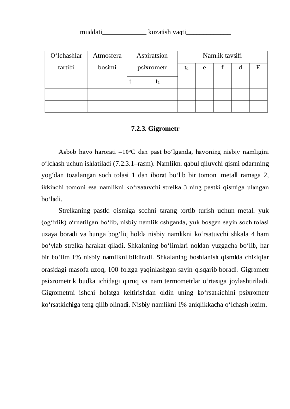 muddati_____________ kuzatish vaqti_____________
O‘lchashlar
tartibi
Atmosfera
bosimi
Aspiratsion
psixrometr
Namlik tavsifi
td
e
f
d
E
t
t1
7.2.3. Gigrometr
Asbob havo harorati –10oC dan past bo‘lganda, havoning nisbiy namligini
o‘lchash uchun ishlatiladi (7.2.3.1–rasm). Namlikni qabul qiluvchi qismi odamning
yog‘dan tozalangan soch tolasi 1 dan iborat bo‘lib bir tomoni metall ramaga 2,
ikkinchi tomoni esa namlikni ko‘rsatuvchi strelka 3 ning pastki qismiga ulangan
bo‘ladi.
Strelkaning pastki qismiga sochni tarang tortib turish uchun metall yuk
(og‘irlik) o‘rnatilgan bo‘lib, nisbiy namlik oshganda, yuk bosgan sayin soch tolasi
uzaya boradi va bunga bog‘liq holda nisbiy namlikni ko‘rsatuvchi shkala 4 ham
bo‘ylab strelka harakat qiladi. Shkalaning bo‘limlari noldan yuzgacha bo‘lib, har
bir bo‘lim 1% nisbiy namlikni bildiradi. Shkalaning boshlanish qismida chiziqlar
orasidagi masofa uzoq, 100 foizga yaqinlashgan sayin qisqarib boradi. Gigrometr
psixrometrik budka ichidagi quruq va nam termometrlar o‘rtasiga joylashtiriladi.
Gigrometrni  ishchi  holatga  keltirishdan  oldin  uning  ko‘rsatkichini  psixrometr
ko‘rsatkichiga teng qilib olinadi. Nisbiy namlikni 1% aniqlikkacha o‘lchash lozim.
