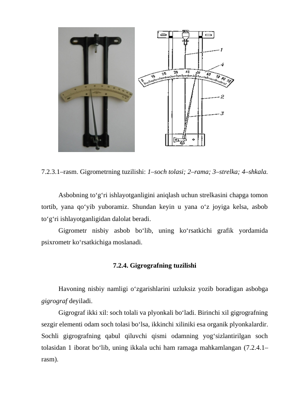   
7.2.3.1–rasm. Gigrometrning tuzilishi: 1–soch tolasi; 2–rama; 3–strelka; 4–shkala.
Asbobning to‘g‘ri ishlayotganligini aniqlash uchun strelkasini chapga tomon
tortib, yana qo‘yib yuboramiz. Shundan keyin u yana o‘z joyiga kelsa, asbob
to‘g‘ri ishlayotganligidan dalolat beradi.
Gigrometr  nisbiy  asbob  bo‘lib,  uning  ko‘rsatkichi  grafik  yordamida
psixrometr ko‘rsatkichiga moslanadi.
7.2.4. Gigrografning tuzilishi
Havoning nisbiy namligi o‘zgarishlarini uzluksiz yozib boradigan asbobga
gigrograf deyiladi.
Gigrograf ikki xil: soch tolali va plyonkali bo‘ladi. Birinchi xil gigrografning
sezgir elementi odam soch tolasi bo‘lsa, ikkinchi xiliniki esa organik plyonkalardir.
Sochli  gigrografning  qabul  qiluvchi  qismi  odamning  yog‘sizlantirilgan  soch
tolasidan 1 iborat bo‘lib, uning ikkala uchi ham ramaga mahkamlangan (7.2.4.1–
rasm).
